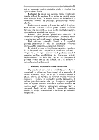 96 Evidenţa contabilă
păstrare, a cunoaşte cantitatea valorilor primite şi expediate într-
o perioadă determinată.
Etaloanele de muncă sunt destinate pentru contabilitatea
timpului utilizat. In acest caz drept unitate de măsură servesc
orele, minutele, zilele. Cu ajutorul acestora se determină şi se
controlează normele de producţie, productivităţii muncii,
salariilor.
Insă etaloanele naturale şi de muncă au o sferă de aplicare
strict limitată. Utilizarea acestora pentru evidenţa obiectelor
eterogene este imposibilă. De aceea acestea se aplică, în general,
pentru evidenţa operativă şi de control.
Etalonul care permite generalizarea obiectelor de
contabilitate eterogene este etalonul bănesc. Unitatea de măsură
în acest caz este leul moldovenesc - unitatea valutei naţionale.
Fără utilizarea etaloanelor băneşti ar fi imposibilă
aplicarea elementelor de bază ale contabilităţii conturilor
sintetice, dublei înregistrări, generalizării bilanţiere.
În afară de aceasta, etalonul bănesc permite a calcula un
şir de indicatori care caracterizează activitatea calitativă a
întreprinderii, care cuprind consumurile de producţie, costul de
producţie, profitul, rentabilitatea etc. Diapazonul aplicării
etalonului bănesc este foarte vast, ceea ce este condiţionat de
aplicarea acestuia atât de sine stătător, cât şi în îmbinare cu
etaloanele naturale şi de muncă.
2. Metode de evaluare utilizate în contabilitate
O particularitate distinctivă a contabilităţii este reflectarea
generalizată a mijloacelor întreprinderii şi a resurselor de
formare a acestora. După cum se ştie, în bilanţul contabil se
reflectă activele şi pasivele, în raportul privind rezultatele
financiare - veniturile şi cheltuielile, profitul (pierderile). O
astfel de generalizare a diverselor tipuri de mijloace este posibilă
numai cu ajutorul evaluării acestora în expresie bănească. De
exemplu, pentru obţinerea indicatorului „mijloace fixe" se
însumează datele privind clădirile, construcţiile speciale,
maşinile şi utilajul, instrumentele şi inventarul pe ansamblul
întreprinderii.
 
