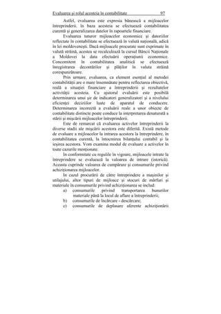 Evaluarea şi rolul acesteia în contabilitate 97
Astfel, evaluarea este expresia bănească a mijloacelor
întreprinderii. în baza acesteia se efectuează contabilitatea
curentă şi generalizarea datelor în rapoartele financiare.
Evaluarea tuturor mijloacelor economice şi datoriilor
reflectate în contabilitate se efectuează în valută naţională, adică
în lei moldoveneşti. Dacă mijloacele procurate sunt exprimate în
valută străină, acestea se recalculează la cursul Băncii Naţionale
a Moldovei la data efectuării operaţiunii economice.
Concomitent în contabilitatea analitică se efectuează
înregistrarea decontărilor şi plăţilor în valuta străină
corespunzătoare.
Prin urmare, evaluarea, ca element esenţial al metodei
contabilităţii are o mare însemnătate pentru reflectarea obiectivă,
reală a situaţiei financiare a întreprinderii şi rezultatelor
activităţii acesteia. Cu ajutorul evaluării este posibilă
determinarea unui şir de indicatori generalizatori şi a nivelului
eficienţei deciziilor luate de aparatul de conducere.
Determinarea incorectă a evaluării reale a unor obiecte de
contabilitate distincte poate conduce la interpretarea denaturată a
stării şi mişcării mijloacelor întreprinderii.
Este de remarcat că evaluarea activelor întreprinderii la
diverse stadii ale mişcării acestora este diferită. Există metode
de evaluare a mijloacelor la intrarea acestora la întreprindere, în
contabilitatea curentă, la întocmirea bilanţului contabil şi la
ieşirea acestora. Vom examina modul de evaluare a activelor în
toate cazurile menţionate.
In conformitate cu regulile în vigoare, mijloacele intrate la
întreprindere se evaluează la valoarea de intrare (istorică).
Aceasta cuprinde valoarea de cumpărare şi consumurile privind
achiziţionarea mijloacelor.
In cazul procurării de către întreprindere a maşinilor şi
utilajului, altor tipuri de mijloace şi stocuri de mărfuri şi
materiale în consumurile privind achiziţionarea se includ:
a) consumurile privind transportarea bunurilor
materiale până la locul de aflare a întreprinderii;
b) consumurile de încărcare - descărcare;
c) consumurile de deplasare aferente achiziţionării
 