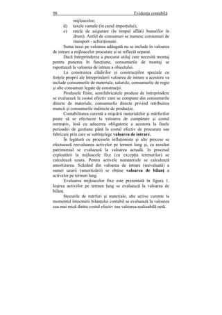 98 Evidenţa contabilă
mijloacelor;
d) taxele vamale (în cazul importului);
e) ratele de asigurare (în timpul aflării bunurilor în
drum). Astfel de consumuri se numesc consumuri de
transport - achiziţionare.
Suma taxei pe valoarea adăugată nu se include în valoarea
de intrare a mijloacelor procurate şi se reflectă separat.
Dacă întreprinderea a procurat utilaj care necesită montaj
pentru punerea în funcţiune, consumurile de montaj se
raportează la valoarea de intrare a obiectului.
La construirea clădirilor şi construcţiilor speciale cu
forţele proprii ale întreprinderii valoarea de intrare a acestora va
include consumurile de materiale, salariile, consumurile de regie
şi alte consumuri legate de construcţii.
Produsele finite, semifabricatele produse de întreprindere
se evaluează la costul efectiv care se compune din consumurile
directe de materiale, consumurile directe privind retribuirea
muncii şi consumurile indirecte de producţie.
Contabilitatea curentă a mişcării materialelor şi mărfurilor
poate să se efectueze la valoarea de cumpărare şi costul
normativ, însă cu aducerea obligatorie a acestora la finele
perioadei de gestiune până la costul efectiv de procurare sau
fabricare prin care se subînţelege valoarea de intrare.
În legătură cu procesele inflaţioniste şi alte procese se
efectuează reevaluarea activelor pe termen lung şi, ca rezultat
patrimoniul se evaluează la valoarea actuală. în procesul
exploatării la mijloacele fixe (cu excepţia terenurilor) se
calculează uzura. Pentru activele nemateriale se calculează
amortizarea. Scăzând din valoarea de intrare (reevaluată) a
sumei uzurii (amortizării) se obţine valoarea de bilanţ a
activelor pe termen lung.
Evaluarea mijloacelor fixe este prezentată în figura 1.
Ieşirea activelor pe termen lung se evaluează la valoarea de
bilanţ.
Stocurile de mărfuri şi materiale, alte active curente la
momentul întocmirii bilanţului contabil se evaluează la valoarea
cea mai mică dintre costul efectiv sau valoarea realizabilă netă.
 