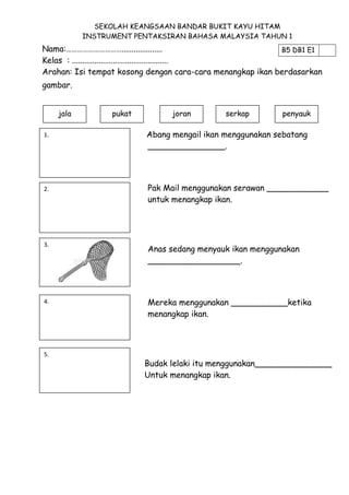 SEKOLAH KEANGSAAN BANDAR BUKIT KAYU HITAM
INSTRUMENT PENTAKSIRAN BAHASA MALAYSIA TAHUN 1

Nama:…………………………....................
B5 DB1 E1
Kelas : ...............................................
Arahan: Isi tempat kosong dengan cara-cara menangkap ikan berdasarkan
gambar.
jala
1.

2.

pukat

joran

serkap

penyauk

Abang mengail ikan menggunakan sebatang
_______________.

Pak Mail menggunakan serawan ____________
untuk menangkap ikan.

3.

Anas sedang menyauk ikan menggunakan
__________________.

4.

Mereka menggunakan ___________ketika
menangkap ikan.

5.

Budak lelaki itu menggunakan_______________
Untuk menangkap ikan.

 