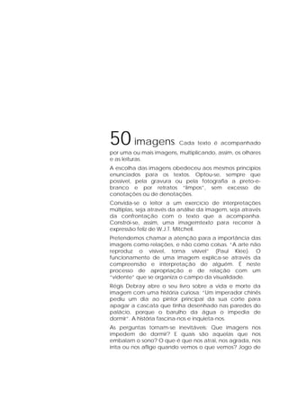 50 imagens. Cada texto é acompanhado
por uma ou mais imagens, multiplicando, assim, os olhares
e as leituras.
A escolha das imagens obedeceu aos mesmos princípios
enunciados para os textos. Optou-se, sempre que
possível, pela gravura ou pela fotografia a preto-e-
branco e por retratos “limpos”, sem excesso de
conotações ou de denotações.
Convida-se o leitor a um exercício de interpretações
múltiplas, seja através da análise da imagem, seja através
da confrontação com o texto que a acompanha.
Constrói-se, assim, uma imagemtexto para recorrer à
expressão feliz de W.J.T. Mitchell.
Pretendemos chamar a atenção para a importância das
imagens como relações, e não como coisas. “A arte não
reproduz o visível, torna visível” (Paul Klee). O
funcionamento de uma imagem explica-se através da
compreensão e interpretação de alguém. É neste
processo de apropriação e de relação com um
“vidente” que se organiza o campo da visualidade.
Régis Debray abre o seu livro sobre a vida e morte da
imagem com uma história curiosa: “Um imperador chinês
pediu um dia ao pintor principal da sua corte para
apagar a cascata que tinha desenhado nas paredes do
palácio, porque o barulho da água o impedia de
dormir”. A história fascina-nos e inquieta-nos.
As perguntas tornam-se inevitáveis: Que imagens nos
impedem de dormir? E quais são aquelas que nos
embalam o sono? O que é que nos atrai, nos agrada, nos
irrita ou nos aflige quando vemos o que vemos? Jogo de
 