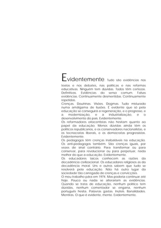 Evidentemente. Tudo são evidências nos
textos e nos debates, nas políticas e nas reformas
educativas. Ninguém tem dúvidas. Todos têm certezas.
Definitivas. Evidências do senso comum. Falsas
evidências. Continuamente desmentidas. Continuamente
repetidas.
Crenças. Doutrinas. Visões. Dogmas. Tudo misturado
numa amálgama de ilusões. É evidente que só pela
educação se conseguirá a regeneração, e o progresso, e
a modernização, e a industrialização, e o
desenvolvimento do país. Evidentemente.
Os reformadores oitocentistas não hesitam quanto ao
papel da educação. Menos dúvidas ainda têm os
políticos republicanos, e os conservadores nacionalistas, e
os tecnocratas liberais, e os democratas progressistas.
Evidentemente.
Os pedagogos têm crenças inabaláveis na educação.
Os anti-pedagogos também. São crenças iguais, por
vezes de sinal contrário. Para transformar ou para
conservar, para revolucionar ou para perpetuar, nada
melhor do que a educação. Evidentemente.
Os educadores laicos conhecem as razões da
decadência civilizacional. Os educadores religiosos as da
decadência moral. Uns e outros sabem que tudo se
resolverá pela educação. Não há outro lugar da
sociedade tão carregado de crenças e convicções.
O meu trabalho pára em 1974. Mas poderia continuar até
hoje. Pouco ou nada se alterariam as evidências.
Quando se trata de educação, nenhum político tem
dúvidas, nenhum comentador se engana, nenhum
português hesita. Palavras gastas. Inúteis. Banalidades.
Mentiras. O que é evidente, mente. Evidentemente.
 