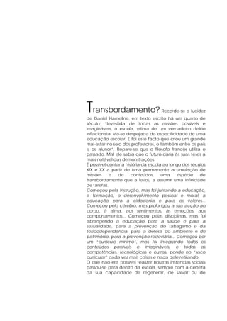 Transbordamento? Recorde-se a lucidez
de Daniel Hameline, em texto escrito há um quarto de
século: “Investida de todas as missões possíveis e
imagináveis, a escola, vítima de um verdadeiro delírio
inflacionista, via-se despojada da especificidade de uma
educação escolar. E foi este facto que criou um grande
mal-estar no seio dos professores, e também entre os pais
e os alunos”. Repare-se que o filósofo francês utiliza o
passado. Mal ele sabia que o futuro daria às suas teses a
mais notável das demonstrações.
É possível contar a história da escola ao longo dos séculos
XIX e XX a partir de uma permanente acumulação de
missões e de conteúdos, uma espécie de
transbordamento que a levou a assumir uma infinidade
de tarefas.
Começou pela instrução, mas foi juntando a educação,
a formação, o desenvolvimento pessoal e moral, a
educação para a cidadania e para os valores...
Começou pelo cérebro, mas prolongou a sua acção ao
corpo, à alma, aos sentimentos, às emoções, aos
comportamentos... Começou pelas disciplinas, mas foi
abrangendo a educação para a saúde e para a
sexualidade, para a prevenção do tabagismo e da
toxicodependência, para a defesa do ambiente e do
património, para a prevenção rodoviária... Começou por
um “currículo mínimo”, mas foi integrando todos os
conteúdos possíveis e imagináveis, e todas as
competências, tecnológicas e outras, pondo no “saco
curricular” cada vez mais coisas e nada dele retirando.
O que não era possível realizar noutras instâncias sociais
passou-se para dentro da escola, sempre com a certeza
da sua capacidade de regenerar, de salvar ou de
 