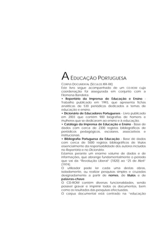AEDUCAÇÃO PORTUGUESA
CORPUS DOCUMENTAL (SÉCULOS XIX-XX)
Este livro segue acompanhado de um CD-ROM cuja
coordenação foi assegurada em conjunto com a
Filomena Bandeira:
• Repertório da Imprensa de Educação e Ensino -
Trabalho publicado em 1993, que apresenta fichas
analíticas de 530 periódicos dedicados a temas de
educação e ensino.
• Dicionário de Educadores Portugueses - Livro publicado
em 2003 que contém 900 biografias de homens e
mulheres que se dedicaram ao ensino e à educação.
• Catálogo da Imprensa de Educação e Ensino - Base de
dados com cerca de 2300 registos bibliográficos de
periódicos pedagógicos, escolares, associativos e
institucionais.
• Bibliografia Portuguesa da Educação - Base de dados
com cerca de 5000 registos bibliográficos de títulos
essencialmente da responsabilidade dos autores incluídos
no Repertório e no Dicionário.
Estamos perante um enorme volume de dados e de
informações, que abrange fundamentalmente o período
que vai da “Revolução Liberal” (1820) ao “25 de Abril”
(1974).
O utilizador pode ler cada uma destas obras,
isoladamente, ou realizar pesquisas simples e cruzadas
designadamente a partir de nomes, de títulos e de
palavras-chave.
O CD-ROM contém diversas funcionalidades, sendo
possível gravar e imprimir todos os documentos, bem
como os resultados das pesquisas efectuadas.
O corpus documental está centrado na “educação
 