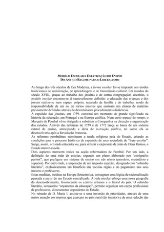 MODELO ESCOLAR E ESTATIZAÇÃO DO ENSINO
DO ANTIGO REGIME PARA O LIBERALISMO
Ao longo dos três séculos da Era Moderna, a forma escolar foi-se impondo aos modos
tradicionais de socialização, de aprendizagem e de transmissão cultural. Em meados do
século XVIII, graças ao trabalho dos jesuítas e de outras congregações docentes, o
modelo escolar encontra-se já razoavelmente definido: a educação das crianças e dos
jovens realiza-se num espaço próprio, separado da família e do trabalho, sendo da
responsabilidade de um ou de vários mestres que ensinam um elenco de matérias
previamente definidas através de determinados procedimentos didácticos.
A expulsão dos jesuítas, em 1759, constitui um momento de grande significado na
história da educação, em Portugal e na Europa católica. Num curto espaço de tempo, o
Marquês de Pombal vê-se obrigado a substituir a Companhia na direcção e organização
dos estudos. Através das reformas de 1759 e de 1772 lança as bases de um sistema
estatal de ensino, antecipando a ideia de instrução pública, tal como ela se
desenvolveria após a Revolução Francesa.
As reformas pombalinas substituem a tutela religiosa pela do Estado, criando as
condições para o processo histórico de expansão de uma sociedade de “base escolar”.
Surge, assim, o Estado educador ou, para utilizar a expressão de João de Deus Ramos, o
Estado mestre-escola.
Dois aspectos merecem realce na acção reformadora de Pombal. Por um lado, a
definição de uma rede de escolas, segundo um plano elaborado por “corógrafos
peritos”, que prefigura um sistema de ensino em três níveis (primário, secundário e
superior). Por outro lado, a imposição de um imposto especial, designado por “subsídio
literário”, exclusivamente em benefício das escolas régias e do pagamento dos seus
mestres e professores.
Estas medidas, inéditas na Europa Setecentista, consagram uma lógica de racionalização
pensada a partir de um Estado centralizado. A rede escolar esboça uma nova geografia
do desenvolvimento, favorecendo os centros urbanos e o litoral do país. O subsídio
literário, verdadeiro “orçamento da educação”, permite organizar um corpo profissional
de professores, directamente dependente do Estado.
No reinado de D. Maria I, assiste-se a uma inversão de prioridades, através de uma
maior atenção aos mestres que exercem no país rural (do interior) e de uma redução das
 