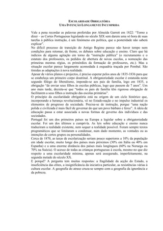 ESCOLARIDADE OBRIGATÓRIA
UMA INTENÇÃO LONGAMENTE INCUMPRIDA
Vale a pena recordar as palavras proferidas por Almeida Garrett em 1822: “Torno a
dizer – as Cortes Portuguesas legislando no século XIX sem darem uma só hora de suas
tarefas à pública instrução, é um fenómeno em política, que a posteridade não saberá
explicar”.
No difícil processo de transição do Antigo Regime parece não haver tempo nem
condições para retomar, de frente, os debates sobre educação e ensino. Claro que há
indícios de alguma agitação em torno da “instrução pública” (o recrutamento e o
estatuto dos professores, os pedidos de abertura de novas escolas, a nomeação das
primeiras mestras régias, os primórdios da formação de professores, etc.). Mas a
situação escolar parece largamente acomodada à esquadria traçada por Pombal. São
tímidas as adaptações à nova realidade.
Apesar de vários planos e projectos, é preciso esperar pelos anos de 1835-1836 para que
se estabeleça um primeiro corpo doutrinal. A obrigatoriedade escolar é estatuída neste
segundo fôlego do liberalismo, impondo-se aos pais de família, logo em 1835, a
obrigação “de enviar seus filhos às escolas públicas, logo que passem de 7 anos”. Um
ano mais tarde, decreta-se que “todos os pais de família têm rigorosa obrigação de
facilitarem a seus filhos a instrução das escolas primárias”.
O princípio da escolaridade obrigatória está na origem de um ciclo histórico que,
incorporando a herança revolucionária, vê no Estado-nação e no impulso industrial os
elementos de progresso da sociedade. Precisa-se de instrução, porque “uma nação
polida e civilizada é mais fácil de governar do que um povo bárbaro e feroz”. A ideia de
educação passa a estar associada a novas formas de governo dos indivíduos e das
sociedades.
Portugal foi um dos primeiros países na Europa a legislar sobre a obrigatoriedade
escolar. Foi um dos últimos a cumpri-la. As leis sobre educação e ensino nunca
traduziram a realidade existente, nem sequer a realidade possível. Foram sempre textos
programáticos que se limitaram a condensar, num dado momento, as vontades ou as
intenções de certos grupos ou personalidades.
Cerca de 1870, as taxas de escolarização seriam pouco superiores a 10% da população
em idade escolar, muito longe dos países mais próximos (30% em Itália ou 40% em
Espanha) e a uma enorme distância dos países mais longínquos (60% na Noruega ou
70% na Suécia). O acesso de todas as crianças portuguesas à escola, mesmo no que diz
respeito a uma escolaridade mínima, apenas será assegurado, imperfeitamente, na
segunda metade do século XX.
E porquê? A pergunta tem muitas respostas: a fragilidade da acção do Estado, a
insuficiência das elites, a insignificância da iniciativa particular, as resistências várias à
cultura escolar. A geografia do atraso cruza-se sempre com a geografia da ignorância e
da pobreza.
 