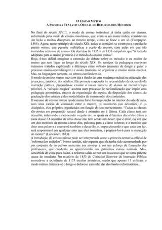O ENSINO MÚTUO
A PRIMEIRA TENTATIVA OFICIAL DE REFORMA DOS MÉTODOS
No final do século XVIII, o modo de ensino individual já tinha caído em desuso,
substituído pelo modo de ensino simultâneo, que, como o seu nome indica, consiste em
dar lição a muitos discípulos ao mesmo tempo, como se fosse a um só (Campagne,
1886). Agora, neste princípio do século XIX, todas as atenções se viram para o modo de
ensino mútuo, que permite multiplicar a acção do mestre, com aulas em que são
instruídos centenas de alunos. Os decretos de 1835 e de 1836 estipulam que “o método
adoptado para o ensino primário é o método do ensino mútuo”.
Hoje, é-nos difícil imaginar a extensão do debate sobre os métodos e os modos de
ensino que tem lugar ao longo do século XIX. Os teóricos da pedagogia escrevem
inúmeros tratados explicando a diferença entre método (maneira de dirigir e guiar o
processo ensino-aprendizagem) e modo (maneira de organizar o ensino numa escola).
Mas, na linguagem corrente, os termos confundem-se.
O modo de ensino mútuo traz com ele a ilusão de uma mudança radical na educação das
crianças e, também, dos adultos. Ele promete responder às necessidades de expansão da
instrução pública, propondo-se ensinar o maior número de alunos no menor tempo
possível. A “solução mágica” assenta num processo de racionalização que impõe uma
pedagogia geométrica, através da organização do espaço, da disposição dos alunos, da
graduação dos estudos e das modalidades de transmissão dos conteúdos.
O sucesso do ensino mútuo reside numa forte hierarquização no interior da sala de aula,
com uma cadeia de comando entre o mestre, os monitores (ou decuriões) e os
discípulos, eles próprios organizados em função do seu merecimento: “Todas as classes
são postas em progressão natural desde a primeira até à última. Cada classe tem um
decurião, soletrando e escrevendo as palavras, as quais os diferentes decuriões ditam a
cada classe. O decurião de uma classe não tem senão um dever, que é ditar, ou ver que
um dos meninos da mesma classe dite, palavras para a classe soletrar; e o menino que
ditar uma palavra a escreverá também o decurião; e, inspeccionando o que cada um fez,
será responsável por qualquer erro que eles cometam, e prepará-los-á para a inspecção
do mestre” (Lancaster, 1823).
A introdução do ensino mútuo pode ser interpretada como a primeira tentativa oficial de
“reforma dos métodos”. Nesse sentido, não espanta que ela tenha sido acompanhada por
um conjunto de incentivos materiais aos mestres e por um esforço de formação dos
professores, que conduziu ao aparecimento dos primeiros cursos normais. Mas,
concebida de cima para baixo, a reforma salda-se por um insucesso que se torna patente
quase de imediato. No relatório de 1853 do Conselho Superior de Instrução Pública
assinala-se a existência de 1175 escolas primárias, sendo que apenas 15 utilizam o
modo mútuo. Iniciara-se o longo e doloroso caminho das desilusões reformadoras...
 