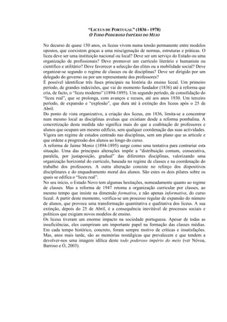 “LICEUS DE PORTUGAL” (1836 - 1978)
O TODO PODEROSO IMPÉRIO DO MEIO
No decurso de quase 150 anos, os liceus vivem numa tensão permanente entre modelos
opostos, que coexistem graças a uma miscigenação de normas, estruturas e práticas. O
liceu deve ser uma instituição nacional ou local? Deve ser um serviço do Estado ou uma
organização de profissionais? Deve promover um currículo literário e humanista ou
científico e utilitário? Deve favorecer a selecção das elites ou a mobilidade social? Deve
organizar-se segundo o regime de classes ou de disciplinas? Deve ser dirigido por um
delegado do governo ou por um representante dos professores?
É possível identificar três fases principais na história do ensino liceal. Um primeiro
período, de grandes indecisões, que vai do momento fundador (1836) até à reforma que
cria, de facto, o “liceu moderno” (1894-1895). Um segundo período, de consolidação do
“liceu real”, que se prolonga, com avanços e recuos, até aos anos 1930. Um terceiro
período, de expansão e “explosão”, que dura até à extinção dos liceus após o 25 de
Abril.
Do ponto de vista organizativo, a criação dos liceus, em 1836, limita-se a concentrar
num mesmo local as disciplinas avulsas que existiam desde a reforma pombalina. A
concretização desta medida não significa mais do que a coabitação de professores e
alunos que ocupam um mesmo edifício, sem qualquer coordenação das suas actividades.
Vigora um regime de estudos centrado nas disciplinas, sem um plano que as articule e
que ordene a progressão dos alunos ao longo do curso.
A reforma de Jaime Moniz (1894-1895) surge como uma tentativa para contrariar esta
situação. Uma das principais alterações impõe a “distribuição comum, consecutiva,
paralela, por justaposição, gradual” das diferentes disciplinas, valorizando uma
organização horizontal do currículo, baseada no regime de classes e na coordenação do
trabalho dos professores. A outra alteração consiste no reforço dos dispositivos
disciplinares e do enquadramento moral dos alunos. São estes os dois pilares sobre os
quais se edifica o “liceu real”.
No seu início, o Estado Novo tem algumas hesitações, nomeadamente quanto ao regime
de classes. Mas a reforma de 1947 retoma a organização curricular por classes, ao
mesmo tempo que insiste na dimensão formativa, e não apenas informativa, do curso
liceal. A partir deste momento, verifica-se um processo regular de expansão do número
de alunos, que provoca uma transformação quantitativa e qualitativa dos liceus. A sua
extinção, depois do 25 de Abril, é a consequência inevitável de processos sociais e
políticos que exigiam novos modelos de ensino.
Os liceus tiveram um enorme impacto na sociedade portuguesa. Apesar de todas as
insuficiências, eles cumpriram um importante papel na formação das classes médias.
Em cada tempo histórico, concreto, foram sempre motivo de críticas e insatisfações.
Mas, anos mais tarde, são as memórias nostálgicas que prevalecem e que tendem a
devolver-nos uma imagem idílica deste todo poderoso império do meio (ver Nóvoa,
Barroso e Ó, 2003).
 