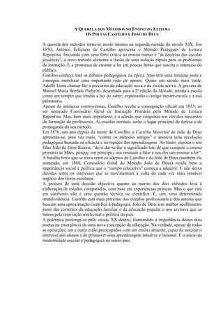 A QUERELA DOS MÉTODOS NO ENSINO DA LEITURA
OS POETAS CASTILHO E JOÃO DE DEUS
A querela dos métodos torna-se muito intensa na segunda metade do século XIX. Em
1850, António Feliciano de Castilho apresenta o Método Português de Leitura
Repentina. Iniciando com uma forte crítica ao ensino mútuo e “às decúrias das escolas
jesuíticas”, o novo método alimenta a ilusão de uma solução rápida para os problemas
da instrução. É a promessa de ensinar a ler em poucas horas que suscita o interesse do
público.
Castilho conhece mal os debates pedagógicos da época. Mas tem uma intuição justa e
consegue mobilizar uma importante rede de apoios. Quase um século mais tarde,
Adolfo Lima chamar-lhe-á precursor da educação nova e da escola activa. A gravura de
Manuel Maria Bordalo Pinheiro, desenhada para a 2ª edição do Método, retrata a escola
como um templo que irradia a luz do saber, expulsando o antigo mestre-escola e a sua
palmatória.
Apesar de inúmeras controvérsias, Castilho recebe a consagração oficial em 1853, ao
ser nomeado Comissário Geral de Instrução Primária pelo Método de Leitura
Repentina. Mas, bem mais importante, é a adesão que conquista nos círculos nascentes
da formação de professores. As escolas normais serão o lugar principal de defesa e de
propaganda do seu método.
Em 1876, um ano depois da morte de Castilho, a Cartilha Maternal de João de Deus
apresenta-se, uma vez mais, “contra os métodos antigos” e anuncia uma revolução
pedagógica baseada na eficácia e na rapidez das aprendizagens. Ao título, explica o seu
filho João de Deus Ramos, “deve dar-se-lhe o significado lato de que compete o ensino
primário às Mães, porque, em princípio, nos ensinam a falar e nos deviam ensinar a ler”.
A batalha feroz que se trava entre os adeptos de Castilho e de João de Deus (também ele
nomeado, em 1888, Comissário Geral do Método João de Deus) revela bem a
importância social e política que o “campo educativo” começa a adquirir. E não deixa
dúvidas sobre os interesses que se movimentam à volta do cada vez mais rentável
negócio dos livros escolares.
A procura de uma decisão objectiva quanto ao mérito dos dois métodos leva à
elaboração de estudos comparados, com base em experiências práticas. Mas o que está
em confronto não é uma questão técnica ou científica. É, sim, uma determinada
mundividência. Castilho está mais próximo dos círculos profissionais e dos autores que
buscam uma aproximação científica à pedagogia. João de Deus tem melhor acolhimento
junto das correntes da educação familiar e da educação popular e nos sectores que se
batem pela renovação intelectual e política do país.
A polémica prolonga-se pelo século XX dentro, iluminando a importância destes dois
poetas na emergência de uma nova concepção de educação. Na verdade, apesar de todas
as oposições, um e outro estão preocupados com um ensino atraente, capaz de suscitar o
interesse dos alunos e de promover uma aprendizagem intuitiva e racional. É o início da
modernidade escolar e pedagógica no nosso país.
 