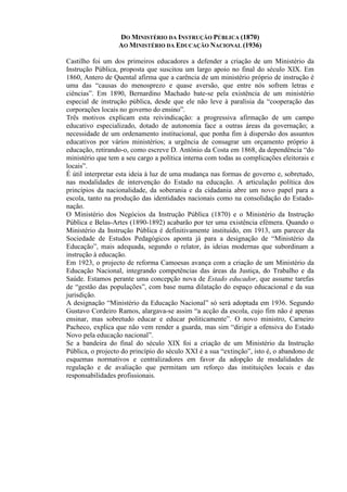 DO MINISTÉRIO DA INSTRUÇÃO PÚBLICA (1870)
AO MINISTÉRIO DA EDUCAÇÃO NACIONAL (1936)
Castilho foi um dos primeiros educadores a defender a criação de um Ministério da
Instrução Pública, proposta que suscitou um largo apoio no final do século XIX. Em
1860, Antero de Quental afirma que a carência de um ministério próprio de instrução é
uma das “causas do menosprezo e quase aversão, que entre nós sofrem letras e
ciências”. Em 1890, Bernardino Machado bate-se pela existência de um ministério
especial de instrução pública, desde que ele não leve à paralisia da “cooperação das
corporações locais no governo do ensino”.
Três motivos explicam esta reivindicação: a progressiva afirmação de um campo
educativo especializado, dotado de autonomia face a outras áreas da governação; a
necessidade de um ordenamento institucional, que ponha fim à dispersão dos assuntos
educativos por vários ministérios; a urgência de consagrar um orçamento próprio à
educação, retirando-o, como escreve D. António da Costa em 1868, da dependência “do
ministério que tem a seu cargo a política interna com todas as complicações eleitorais e
locais”.
É útil interpretar esta ideia à luz de uma mudança nas formas de governo e, sobretudo,
nas modalidades de intervenção do Estado na educação. A articulação política dos
princípios da nacionalidade, da soberania e da cidadania abre um novo papel para a
escola, tanto na produção das identidades nacionais como na consolidação do Estado-
nação.
O Ministério dos Negócios da Instrução Pública (1870) e o Ministério da Instrução
Pública e Belas-Artes (1890-1892) acabarão por ter uma existência efémera. Quando o
Ministério da Instrução Pública é definitivamente instituído, em 1913, um parecer da
Sociedade de Estudos Pedagógicos aponta já para a designação de “Ministério da
Educação”, mais adequada, segundo o relator, às ideias modernas que subordinam a
instrução à educação.
Em 1923, o projecto de reforma Camoesas avança com a criação de um Ministério da
Educação Nacional, integrando competências das áreas da Justiça, do Trabalho e da
Saúde. Estamos perante uma concepção nova de Estado educador, que assume tarefas
de “gestão das populações”, com base numa dilatação do espaço educacional e da sua
jurisdição.
A designação “Ministério da Educação Nacional” só será adoptada em 1936. Segundo
Gustavo Cordeiro Ramos, alargava-se assim “a acção da escola, cujo fim não é apenas
ensinar, mas sobretudo educar e educar politicamente”. O novo ministro, Carneiro
Pacheco, explica que não vem render a guarda, mas sim “dirigir a ofensiva do Estado
Novo pela educação nacional”.
Se a bandeira do final do século XIX foi a criação de um Ministério da Instrução
Pública, o projecto do princípio do século XXI é a sua “extinção”, isto é, o abandono de
esquemas normativos e centralizadores em favor da adopção de modalidades de
regulação e de avaliação que permitam um reforço das instituições locais e das
responsabilidades profissionais.
 