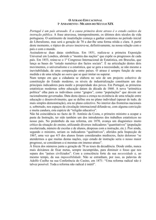 O ATRASO EDUCACIONAL
1º ANDAMENTO - MEADOS DO SÉCULO XIX
Portugal é um país atrasado. E a causa primeira deste atraso é o estado caótico da
instrução pública. A frase atravessa, intemporalmente, os últimos dois séculos da vida
portuguesa. O sentimento de insatisfação começa a ganhar contornos no período inicial
do Liberalismo, mas será a geração de 70 a dar-lhe uma forma nítida e clara. A partir
deste momento, o tópico do atraso inscreve-se, definitivamente, na nossa relação com o
país e com o mundo.
Assinalem-se duas datas simbólicas. Em 1851, realiza-se a primeira Exposição
Universal em Londres, abrindo a “montra das nações” que expõe os progressos de cada
país. Em 1853, reúne-se o 1º Congresso Internacional de Estatística, em Bruxelas, que
lança as bases do “estudo numérico dos factos sociais”. É na articulação destes dois
movimentos, o universalismo e a estatística, que se gera a necessidade, se não mesmo a
inevitabilidade, de uma comparação entre países. O atraso é sempre função de uma
medida e de uma relação ao outro que se quer imitar ou superar.
Num tempo em que a cidadania se elabora no seio de um projecto colectivo de
constituição do Estado moderno, os níveis de industrialização constituem um dos
principais indicadores para medir a prosperidade dos povos. Em Portugal, as primeiras
estatísticas modernas sobre educação datam da década de 1860. A nova “aritmética
política” olha para os indivíduos como “grupos”, como “populações” que devem ser
racionalmente governadas. Data desta época a crença na existência de uma relação entre
educação e desenvolvimento, que se define ora no plano individual (apesar de tudo, de
mais simples demonstração), ora no plano colectivo. No interior das fronteiras nacionais
e, sobretudo, nos espaços de circulação internacional difunde-se, com alguma convicção
e muita candura, esta espécie de “religião educativa”.
Não há coincidência no facto de D. António da Costa, o primeiro ministro a ocupar a
pasta da Instrução, ter sido também um dos introdutores dos trabalhos estatísticos no
nosso país. No preâmbulo da sua reforma, em 1870, avança um diagnóstico muito
crítico da situação do ensino, utilizando diversos indicadores “quantitativos” (população
escolarizada, número de escolas e de alunos, despesas com a instrução, etc.). Pior ainda,
segundo o ministro, seriam os indicadores “qualitativos”, aferidos pela Inspecção de
1867, uma vez que 4/5 dos alunos foram considerados medíocres, facto doloroso “se
atendermos a que muitas destas nações, cujo estado de instrução seria o nosso maior
progresso, se consideram a si mesmas em imenso atraso”.
À frieza dos números junta a geração de 70 as teses da decadência. Desde então, nunca
mais deixámos de fixar metas, sempre incumpridas, para diminuir o fosso que nos
separa dos “países civilizados”. Com a consciência forte da sua necessidade e, ao
mesmo tempo, da sua impossibilidade. Não se estranham, por isso, as palavras de
Adolfo Coelho na sua Conferência do Casino, em 1871: “Uma reforma radical não é
talvez possível. Toda a reforma não radical é inútil”.
 