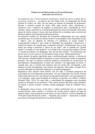 FORMAÇÃO DE PROFESSORES DO ENSINO PRIMÁRIO
APRENDER PARA ENSINAR
Os professores que o desenvolvimento intelectual e moral dos povos reclama não se
encontram, formam-se – as palavras de Luís Filipe Leite, na inauguração da Escola
Normal de Lisboa, em 1862, são um marco na história da formação de professores.
Durante a primeira metade do século XIX, tinha havido várias experiências e
iniciativas, com o objectivo de preparar os professores para a introdução de novos
métodos. Agora, concretiza-se a institucionalização dos cursos de formação. Doravante,
apesar de muitos avanços e recuos, não mais deixará de se considerar que o exercício da
docência implica uma formação profissional de base.
Os primeiros modelos de formação são fortemente influenciados por uma tradição
sacerdotal, quer na escolha dos alunos-mestres (“a moralidade é mais importante do que
o saber”), quer na adopção do internato (“a ambiência na escola normal é
essencialmente religiosa”), quer ainda na finalidade dos programas (“desenvolver o
espírito de missão e de vocação para o magistério docente”). Paralelamente, fixa-se uma
matriz que obriga o professor a “pôr-se no seu lugar”, não se armando em “grande
senhor” e evitando os “ares pedantes”. Luís Filipe Leite avisa que não compete à Escola
“a criação de doutores em pedagogia, mas sim de bons mestres”. Os professores não
devem saber de mais, pois em vez de mestres tornar-se-iam “sábios pretensiosos”!
Numa decisão de grande significado para a profissionalização docente, a reforma de
1901 decreta a obrigatoriedade de frequentar o ensino normal para aceder ao magistério
primário. Até aqui, os esforços essenciais tinham-se concentrado na normalização de
procedimentos, designadamente no plano dos métodos e da organização da escola. A
segunda fase, que se estende pelo primeiro terço do século XX, corresponde a uma
abertura às áreas da pedagogia e das ciências da educação. Mais tarde, o Estado Novo
insistirá sobretudo nas dimensões didácticas e na prática pedagógica.
Registem-se dois aspectos desta história. Por um lado, a aceitação progressiva da
necessidade de uma preparação profissional: “Os que frequentam esta Escola Normal
sabem muito bem que ela é um instituto de educação profissional: vem aqui aprender-se
a ser educador, como numa faculdade de medicina se aprende a ser médico” (Alberto
Pimentel Filho, 1932). Por outro lado, a consolidação da pedagogia como disciplina
nuclear na formação de um professor: “Para educar mestres não basta expor princípios
de ciência, é preciso ensinar a ensinar, ensinar pedagogia” (João de Andrade Corvo,
1866).
A designação alunos-mestres revela bem a cultura profissional que se respira nas
escolas normais, onde a prática e o tirocínio nas escolas anexas ocupam um lugar de
primeiro plano, numa perspectiva mais técnica ou mais reflexiva. A divisa adoptada em
1918 pela Escola Normal de Lisboa – “Aprender para ensinar” – ilustra bem o sentido
que tomou a formação de professores do ensino primário.
 