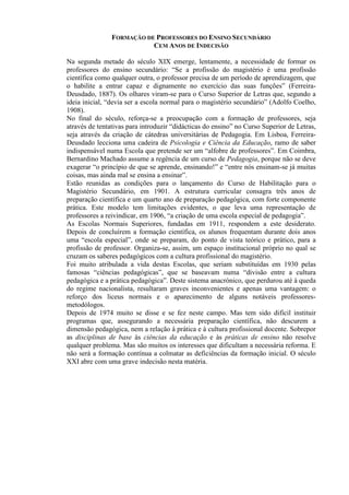 FORMAÇÃO DE PROFESSORES DO ENSINO SECUNDÁRIO
CEM ANOS DE INDECISÃO
Na segunda metade do século XIX emerge, lentamente, a necessidade de formar os
professores do ensino secundário: “Se a profissão do magistério é uma profissão
científica como qualquer outra, o professor precisa de um período de aprendizagem, que
o habilite a entrar capaz e dignamente no exercício das suas funções” (Ferreira-
Deusdado, 1887). Os olhares viram-se para o Curso Superior de Letras que, segundo a
ideia inicial, “devia ser a escola normal para o magistério secundário” (Adolfo Coelho,
1908).
No final do século, reforça-se a preocupação com a formação de professores, seja
através de tentativas para introduzir “didácticas do ensino” no Curso Superior de Letras,
seja através da criação de cátedras universitárias de Pedagogia. Em Lisboa, Ferreira-
Deusdado lecciona uma cadeira de Psicologia e Ciência da Educação, ramo de saber
indispensável numa Escola que pretende ser um “alfobre de professores”. Em Coimbra,
Bernardino Machado assume a regência de um curso de Pedagogia, porque não se deve
exagerar “o princípio de que se aprende, ensinando!” e “entre nós ensinam-se já muitas
coisas, mas ainda mal se ensina a ensinar”.
Estão reunidas as condições para o lançamento do Curso de Habilitação para o
Magistério Secundário, em 1901. A estrutura curricular consagra três anos de
preparação científica e um quarto ano de preparação pedagógica, com forte componente
prática. Este modelo tem limitações evidentes, o que leva uma representação de
professores a reivindicar, em 1906, “a criação de uma escola especial de pedagogia”.
As Escolas Normais Superiores, fundadas em 1911, respondem a este desiderato.
Depois de concluírem a formação científica, os alunos frequentam durante dois anos
uma “escola especial”, onde se preparam, do ponto de vista teórico e prático, para a
profissão de professor. Organiza-se, assim, um espaço institucional próprio no qual se
cruzam os saberes pedagógicos com a cultura profissional do magistério.
Foi muito atribulada a vida destas Escolas, que seriam substituídas em 1930 pelas
famosas “ciências pedagógicas”, que se baseavam numa “divisão entre a cultura
pedagógica e a prática pedagógica”. Deste sistema anacrónico, que perdurou até à queda
do regime nacionalista, resultaram graves inconvenientes e apenas uma vantagem: o
reforço dos liceus normais e o aparecimento de alguns notáveis professores-
metodólogos.
Depois de 1974 muito se disse e se fez neste campo. Mas tem sido difícil instituir
programas que, assegurando a necessária preparação científica, não descurem a
dimensão pedagógica, nem a relação à prática e à cultura profissional docente. Sobrepor
as disciplinas de base às ciências da educação e às práticas de ensino não resolve
qualquer problema. Mas são muitos os interesses que dificultam a necessária reforma. E
não será a formação contínua a colmatar as deficiências da formação inicial. O século
XXI abre com uma grave indecisão nesta matéria.
 