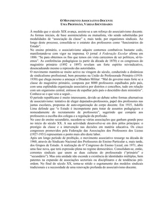 O MOVIMENTO ASSOCIATIVO DOCENTE
UMA PROFISSÃO, VÁRIAS IDENTIDADES
À medida que o século XIX avança, assiste-se a um reforço do associativismo docente.
As formas iniciais, de base assistencialista ou mutualista, vão sendo substituídas por
modalidades de “associação da classe” e, mais tarde, por organismos sindicais. Ao
longo deste processo, consolida-se o estatuto dos professores como “funcionários do
Estado”.
No ensino primário, o associativismo adquire contornos combativos bastante cedo,
manifestando-se com vigor na imprensa. O jornal A Federação Escolar afirma em
1886: “Se para obtermos os fins que temos em vista carecemos de ser políticos, sê-lo-
emos”. As conferências pedagógicas (a partir da década de 1870) e os congressos do
magistério primário (1892 e 1897) revelam um forte espírito reivindicativo,
desencadeando mesmo a repressão das autoridades.
O movimento mantém-se muito activo na viragem do século, conduzindo a dinâmicas
de sindicalismo profissional, bem presentes na União do Professorado Primário (1918-
1930) que chega mesmo a ameaçar a Ditadura Militar: “Mal do governo mais forte se a
classe do magistério primário, composta por 8000 professores espalhados pelo país,
com uma esplêndida organização associativa por distritos e concelhos, tudo em relação
com um organismo central, entrasse de espalhar pelo país o descrédito dum ministério”.
Conhece-se o que veio a seguir...
O período republicano é muito interessante, devido ao debate sobre formas alternativas
de associativismo: tentativa de eleger deputados-professores, papel dos professores nas
juntas escolares, propostas de auto-organização do corpo docente. Em 1915, Adolfo
Lima defende que “o Estado é incompetente para tratar de assuntos pedagógicos e
nomeadamente do recrutamento de professores”, sugerindo que compete aos
professores a escolha dos colegas e a regulação da profissão.
No caso do ensino secundário, sucedem-se várias associações que ganham grande peso
no início do século XX. A sua actividade desenvolve-se em dois pólos principais: o
prestígio da classe e a intervenção nas decisões em matéria educativa. Os cinco
congressos promovidos pela Federação das Associações dos Professores dos Liceus
(1927-1931) representam o ponto mais alto deste labor.
Após um longo período de proibição, o movimento associativo ressurge na década de
1960, através do Sindicato Nacional dos Professores do Ensino Particular e, mais tarde,
dos Grupos de Estudo. A realização do 6º Congresso do Ensino Liceal, em 1971, abre
uma fase nova, que terá expressão plena no regime democrático. Consolidam-se, então,
correntes sindicais que unem as duas culturas do professorado (“primário” e
“secundário”). Mas esta unidade não esconde a existência de identidades múltiplas, bem
patentes na expansão de associações sectoriais ou disciplinares e de tendências pró-
ordem. No final do século XX, torna-se nítido o esgotamento dos modelos sindicais
tradicionais e a necessidade de uma renovação profunda do associativismo docente.
 