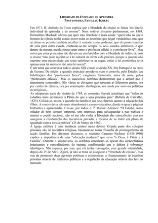 LIBERDADE DE ENSINAR E DE APRENDER
PROFESSORES, FAMÍLIAS, IGREJA
Em 1871, D. António da Costa explica que a liberdade do ensino se funda “no direito
individual de aprender e de ensinar”. Num notável discurso parlamentar, em 1884,
Bernardino Machado afirma que quer esta liberdade e mais ainda: “quero não só que o
homem de ciência tenha aonde expor todas as doutrinas que julgar verdadeiras, mas que
ao aluno se permita também escolher à vontade o seu professor, que ele possa transitar
de uma para outra escola, contando-se-lhe sempre os seus estudos anteriores, e que
dentro da mesma escola possa optar entre o professor oficial e o professor livre”. Mas
avisa que estes princípios não devem ser confundidos com a liberdade de indústria, pois
o ensino “não pode sujeitar-se à lei natural da oferta e da procura, porque a procura não
exprime uma necessidade que tenta satisfazer-se às cegas; então a lei económica seria
apenas uma lei animal e não uma lei social”.
É um tema que atravessa todo o século XIX e todo o século XX. Em Portugal e no resto
da Europa. De início, a questão principal prende-se com o controlo, pelo Estado, das
habilitações dos “professores livres”, exigência formulada, antes de mais, pelos
“professores oficiais”. Mas os sucessivos conflitos demonstram que o debate não é
meramente corporativo. São várias as clivagens que separam as diferentes partes, ora
por razões de ciência, ora por orientações ideológicas, ora ainda por motivos políticos
ou religiosos.
Ao adoptarem parte do ideário de 1789, as correntes liberais acreditam que “todos os
cidadãos mais pertencem à Pátria do que a seus próprios pais” (Rebelo de Carvalho,
1823). Coloca-se, assim, a questão da família e dos seus direitos quanto à educação dos
filhos. A controvérsia não mais abandonará o campo educativo, dando origem a páginas
brilhantes e apaixonadas. Cite-se, por todos, o Pe
Manuel Antunes: “O Estado, como
zelador do bem comum temporal, tem interesse, para salvaguardar a paz pública e
manter a coesão nacional, não só em não violar a liberdade das consciências mas em
assegurar a colaboração das iniciativas privadas e mesmo de as tratar em plano de
igualdade com a escola pública” (25 de Março de 1967).
A Igreja católica é uma instância central neste debate. Grande parte dos colégios
privados são de iniciativa religiosa, baseando-se numa filosofia de prolongamento da
acção familiar. Em diversos discursos, o ministro Carneiro Pacheco (1936-1940)
explica a importância de uma “educação moderna” que sirva “a Deus, à Pátria e à
Família”. Durante o salazarismo, os conflitos amenizam-se, apesar das características
estatizantes e centralizadoras do regime, confirmando que o debate é sobretudo
ideológico. Não espanta, por isso, que ele tenha ressurgido, com grande intensidade,
depois do 25 de Abril. Agora, já não se trata de assegurar a “liberdade de ensino”, mas
sim de promover duas agendas políticas e económicas: o financiamento de escolhas
privadas através de dinheiros públicos e a regulação da educação através das leis do
mercado.
 