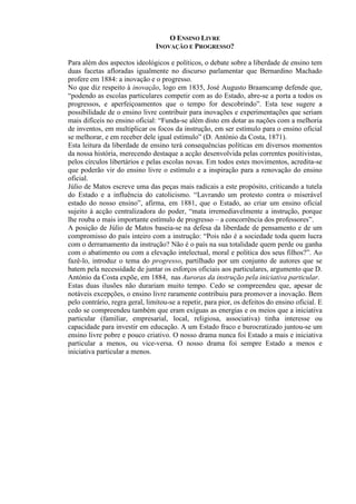 O ENSINO LIVRE
INOVAÇÃO E PROGRESSO?
Para além dos aspectos ideológicos e políticos, o debate sobre a liberdade de ensino tem
duas facetas afloradas igualmente no discurso parlamentar que Bernardino Machado
profere em 1884: a inovação e o progresso.
No que diz respeito à inovação, logo em 1835, José Augusto Braamcamp defende que,
“podendo as escolas particulares competir com as do Estado, abre-se a porta a todos os
progressos, e aperfeiçoamentos que o tempo for descobrindo”. Esta tese sugere a
possibilidade de o ensino livre contribuir para inovações e experimentações que seriam
mais difíceis no ensino oficial: “Funda-se além disto em dotar as nações com a melhoria
de inventos, em multiplicar os focos da instrução, em ser estímulo para o ensino oficial
se melhorar, e em receber dele igual estímulo” (D. António da Costa, 1871).
Esta leitura da liberdade de ensino terá consequências políticas em diversos momentos
da nossa história, merecendo destaque a acção desenvolvida pelas correntes positivistas,
pelos círculos libertários e pelas escolas novas. Em todos estes movimentos, acredita-se
que poderão vir do ensino livre o estímulo e a inspiração para a renovação do ensino
oficial.
Júlio de Matos escreve uma das peças mais radicais a este propósito, criticando a tutela
do Estado e a influência do catolicismo. “Lavrando um protesto contra o miserável
estado do nosso ensino”, afirma, em 1881, que o Estado, ao criar um ensino oficial
sujeito à acção centralizadora do poder, “mata irremediavelmente a instrução, porque
lhe rouba o mais importante estímulo de progresso – a concorrência dos professores”.
A posição de Júlio de Matos baseia-se na defesa da liberdade de pensamento e de um
compromisso do país inteiro com a instrução: “Pois não é a sociedade toda quem lucra
com o derramamento da instrução? Não é o país na sua totalidade quem perde ou ganha
com o abatimento ou com a elevação intelectual, moral e política dos seus filhos?”. Ao
fazê-lo, introduz o tema do progresso, partilhado por um conjunto de autores que se
batem pela necessidade de juntar os esforços oficiais aos particulares, argumento que D.
António da Costa expõe, em 1884, nas Auroras da instrução pela iniciativa particular.
Estas duas ilusões não durariam muito tempo. Cedo se compreendeu que, apesar de
notáveis excepções, o ensino livre raramente contribuiu para promover a inovação. Bem
pelo contrário, regra geral, limitou-se a repetir, para pior, os defeitos do ensino oficial. E
cedo se compreendeu também que eram exíguas as energias e os meios que a iniciativa
particular (familiar, empresarial, local, religiosa, associativa) tinha interesse ou
capacidade para investir em educação. A um Estado fraco e burocratizado juntou-se um
ensino livre pobre e pouco criativo. O nosso drama nunca foi Estado a mais e iniciativa
particular a menos, ou vice-versa. O nosso drama foi sempre Estado a menos e
iniciativa particular a menos.
 