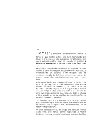 Familiar e estranho, estranhamente familiar, é
talvez o que melhor define este livro. Constituído por
textos e imagens de uma procurada simplicidade, tem
como primeiro motivo servir de enredo ao CD-ROM A
educação portuguesa - Corpus documental (séc. XIX-
XX).
O livro está desenhado como uma espécie de cadavre
exquis. É uma montagem, razoavelmente aleatória, e
desordenada, de palavras e de imagens. Não há
qualquer intenção de definir um território, mas apenas de
mostrar alguns dos acontecimentos que nele tiveram
lugar.
Assumi eu a tarefa (e a responsabilidade) da escrita, mas
muito do que aqui está é produto de várias mãos, é uma
mistura de ideias e, sobretudo, de muitas horas de
trabalho conjunto. Digo-o com o orgulho de acreditar
que, ao longo destes anos, avançámos no sentido de
uma investigação histórica que, tal como toda a ciência
e toda a arte, se faz na partilha, na confrontação, no
debate, e não no isolamento.
“La fantaisie et la liberté d’imagination ne s’acquièrent
pas comme ça, qu’il y faut du temps, de l’obstination, de
la sévérité, de la rigueur, des mathématiques, de la
raison” (Philippe Sollers).
O leitor aperceber-se-á, ao longo das possíveis leituras
deste livro, que fomos colher inspiração a Walter
Benjamin e ao seu projecto inacabado das Arcadas (Das
 