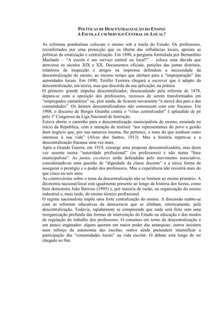 POLÍTICAS DE DESCENTRALIZAÇÃO DO ENSINO
A ESCOLA É UM SERVIÇO CENTRAL OU LOCAL?
As reformas pombalinas colocam o ensino sob a tutela do Estado. Os professores,
reconfortados por uma protecção que os liberta das influências locais, apoiam as
políticas de estatização e centralização. Em 1890, a pergunta formulada por Bernardino
Machado – “A escola é um serviço central ou local?” – coloca uma dúvida que
atravessa os séculos XIX e XX. Documentos oficiais, petições das juntas distritais,
relatórios de inspecção e artigos na imprensa defendem a necessidade da
descentralização do ensino, ao mesmo tempo que alertam para a “impreparação” das
autoridades locais. Em 1890, Teófilo Ferreira chegará a escrever que é adepto da
descentralização, em teoria, mas que discorda da sua aplicação, na prática.
O primeiro grande impulso descentralizador, desencadeado pela reforma de 1878,
depara-se com a oposição dos professores, receosos de serem transformados em
“empregados camarários” ou, pior ainda, de ficarem novamente “à mercê dos pais e das
comunidades”. Os ânimos descentralizadores não esmorecem com este fracasso. Em
1908, o discurso de Borges Grainha contra o “vírus centralizador” é aplaudido de pé
pelo 1º Congresso da Liga Nacional de Instrução.
Estava aberto o caminho para a descentralização municipalista do ensino, ensaiada no
início da República, com a intenção de restituir “aos representantes do povo a gestão
dum negócio que, por sua natureza mesma, lhe pertence, e mais do que nenhum outro
interessa à sua vida” (Alves dos Santos, 1913). Mas a história repete-se e a
descentralização fracassa uma vez mais.
Após a Grande Guerra, em 1919, ressurge uma proposta descentralizadora, mas desta
vez assente numa “autoridade profissional” (os professores) e não numa “base
municipalista”. As juntas escolares serão defendidas pelo movimento associativo,
considerando-as uma questão de “dignidade da classe docente” e a única forma de
assegurar o prestígio e o poder dos professores. Mas a experiência não resistirá mais do
que cinco ou seis anos.
As controvérsias sobre o tema da descentralização não se limitam ao ensino primário. A
dicotomia nacional/local está igualmente presente ao longo da história dos liceus, como
bem demonstra João Barroso (1995) e, por maioria de razão, na organização do ensino
industrial e, mais tarde, do ensino técnico profissional.
O regime nacionalista impõe uma forte centralização do ensino. A discussão reabre-se
com as reformas educativas da democracia que se alinham, retoricamente, pela
descentralização. Todavia, rapidamente se compreende que nada será feito sem uma
reorganização profunda das formas de intervenção do Estado na educação e dos modos
de regulação do trabalho dos professores. O consenso em torno da descentralização é
um pouco enganador: alguns querem um maior poder das autarquias; outros insistem
num reforço da autonomia das escolas; outros ainda pretendem intensificar a
participação das “comunidades locais” na vida escolar. O debate está longe de ter
chegado ao fim.
 