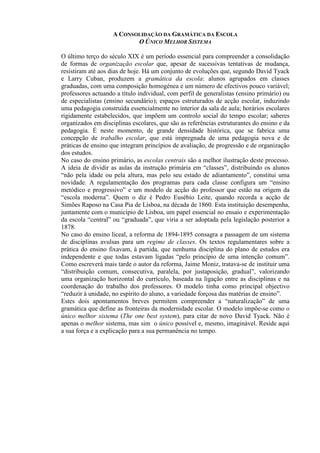 A CONSOLIDAÇÃO DA GRAMÁTICA DA ESCOLA
O ÚNICO MELHOR SISTEMA
O último terço do século XIX é um período essencial para compreender a consolidação
de formas de organização escolar que, apesar de sucessivas tentativas de mudança,
resistiram até aos dias de hoje. Há um conjunto de evoluções que, segundo David Tyack
e Larry Cuban, produzem a gramática da escola: alunos agrupados em classes
graduadas, com uma composição homogénea e um número de efectivos pouco variável;
professores actuando a título individual, com perfil de generalistas (ensino primário) ou
de especialistas (ensino secundário); espaços estruturados de acção escolar, induzindo
uma pedagogia construída essencialmente no interior da sala de aula; horários escolares
rigidamente estabelecidos, que impõem um controlo social do tempo escolar; saberes
organizados em disciplinas escolares, que são as referências estruturantes do ensino e da
pedagogia. É neste momento, de grande densidade histórica, que se fabrica uma
concepção de trabalho escolar, que está impregnada de uma pedagogia nova e de
práticas de ensino que integram princípios de avaliação, de progressão e de organização
dos estudos.
No caso do ensino primário, as escolas centrais são a melhor ilustração deste processo.
A ideia de dividir as aulas da instrução primária em “classes”, distribuindo os alunos
“não pela idade ou pela altura, mas pelo seu estado de adiantamento”, constitui uma
novidade. A regulamentação dos programas para cada classe configura um “ensino
metódico e progressivo” e um modelo de acção do professor que estão na origem da
“escola moderna”. Quem o diz é Pedro Eusébio Leite, quando recorda a acção de
Simões Raposo na Casa Pia de Lisboa, na década de 1860. Esta instituição desempenha,
juntamente com o município de Lisboa, um papel essencial no ensaio e experimentação
da escola “central” ou “graduada”, que viria a ser adoptada pela legislação posterior a
1878.
No caso do ensino liceal, a reforma de 1894-1895 consagra a passagem de um sistema
de disciplinas avulsas para um regime de classes. Os textos regulamentares sobre a
prática do ensino fixavam, à partida, que nenhuma disciplina do plano de estudos era
independente e que todas estavam ligadas “pelo princípio de uma intenção comum”.
Como escreverá mais tarde o autor da reforma, Jaime Moniz, tratava-se de instituir uma
“distribuição comum, consecutiva, paralela, por justaposição, gradual”, valorizando
uma organização horizontal do currículo, baseada na ligação entre as disciplinas e na
coordenação do trabalho dos professores. O modelo tinha como principal objectivo
“reduzir à unidade, no espírito do aluno, a variedade forçosa das matérias de ensino”.
Estes dois apontamentos breves permitem compreender a “naturalização” de uma
gramática que define as fronteiras da modernidade escolar. O modelo impõe-se como o
único melhor sistema (The one best system), para citar de novo David Tyack. Não é
apenas o melhor sistema, mas sim o único possível e, mesmo, imaginável. Reside aqui
a sua força e a explicação para a sua permanência no tempo.
 