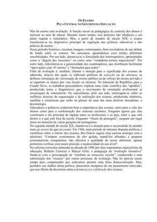 OS EXAMES
PEÇA CENTRAL NO GOVERNO DA EDUCAÇÃO
Não há ensino sem avaliação. A função social ou pedagógica de controlo dos alunos é
inerente ao acto de educar. Durante muito tempo, este processo não obedeceu a um
plano regular e sistemático. Mas, a partir de meados do século XIX, o exame
transforma-se no dispositivo principal de regulação das políticas educativas e das
práticas de ensino.
Neste período histórico, circulam imagens contrastantes, bem reveladoras de um debate
de fundo sobre os exames. Na caricatura, apreendemos com nitidez diferentes
sensibilidades. Por um lado, denuncia-se a ferocidade dos interrogatórios, apresentados
como a “degola dos inocentes” ou como uma “verdadeira tortura inquisitorial”. Por
outro lado, ridiculariza-se a generosidade dos examinadores, que distribuem facilmente
“aprovações com 18 valores” e “distinções para todos”.
Falar de avaliação é, também, chamar a atenção para o significado dos exames de
admissão, através dos quais se elaboram políticas de selecção ou de abertura, se
definem estratégias de valorização do ensino público ou de reforço do ensino privado e
se repartem os alunos por vias liceais ou técnicas. Na transição da República para o
Estado Novo, os trabalhos psicomédicos expõem uma visão científica das “aptidões”,
produzindo testes e diagnósticos que o movimento de orientação profissional se
encarregará de sistematizar. Os especialistas, pelo seu lado, interrogam-se sobre as
melhores técnicas de organização e de realização dos exames, produzindo relatórios,
medidas e estatísticas que estão na génese de uma das mais prolixas disciplinas, a
docimologia.
Educadores e políticos conhecem bem a importância dos exames, tanto para a vida dos
alunos como para a conformação dos sistemas escolares. Ninguém ignora que eles
constituem o elo principal de ligação entre os professores e os pais, entre o que está
dentro e o que está fora da escola. Enquanto “rituais de passagem”, ocupam um lugar
único na memória de várias gerações de portugueses.
Na segunda metade do século XX, chamar-se-á a atenção para a necessidade de atender
mais ao ensino do que ao exame. Em 1966, num período de intensas disputas políticas e
científicas sobre o mérito dos exames, Rui Grácio sugere uma curiosa analogia com o
atletismo: “Comprar cronómetros de alto quilate, mantê-los afinados, e preparar
cronometristas competentes, não alteraria a qualidade do nosso atletismo, apenas
permitiria verificar com maior precisão a mediocridade do seu nível”.
Na reforma curricular planeada na década de 1980 por dois importantes especialistas da
educação, Roberto Carneiro e Marçal Grilo, a pedagogia da “avaliação formativa”
funde-se com a preocupação de “combate ao insucesso escolar”, conduzindo a uma
substituição dos “exames” por outros processos de avaliação. Não foi preciso muito
tempo para compreender que estávamos perante uma falsa democratização. Mas,
perdidos nos atalhos desta política, parecemos incapazes de um pensamento renovado,
que nos liberte da dicotomia entre a denúncia e a celebração dos exames.
 
