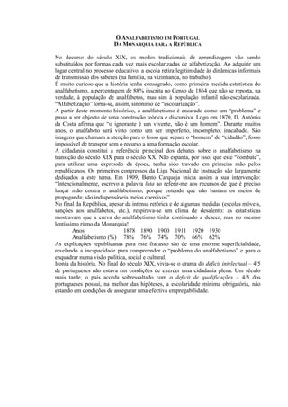 O ANALFABETISMO EM PORTUGAL
DA MONARQUIA PARA A REPÚBLICA
No decurso do século XIX, os modos tradicionais de aprendizagem vão sendo
substituídos por formas cada vez mais escolarizadas de alfabetização. Ao adquirir um
lugar central no processo educativo, a escola retira legitimidade às dinâmicas informais
de transmissão dos saberes (na família, na vizinhança, no trabalho).
É muito curioso que a história tenha consagrado, como primeira medida estatística do
analfabetismo, a percentagem de 88% inscrita no Censo de 1864 que não se reporta, na
verdade, à população de analfabetos, mas sim à população infantil não-escolarizada.
“Alfabetização” torna-se, assim, sinónimo de “escolarização”.
A partir deste momento histórico, o analfabetismo é encarado como um “problema” e
passa a ser objecto de uma construção teórica e discursiva. Logo em 1870, D. António
da Costa afirma que “o ignorante é um vivente, não é um homem”. Durante muitos
anos, o analfabeto será visto como um ser imperfeito, incompleto, inacabado. São
imagens que chamam a atenção para o fosso que separa o “homem” do “cidadão”, fosso
impossível de transpor sem o recurso a uma formação escolar.
A cidadania constitui a referência principal dos debates sobre o analfabetismo na
transição do século XIX para o século XX. Não espanta, por isso, que este “combate”,
para utilizar uma expressão da época, tenha sido travado em primeira mão pelos
republicanos. Os primeiros congressos da Liga Nacional de Instrução são largamente
dedicados a este tema. Em 1909, Bento Carqueja inicia assim a sua intervenção:
“Intencionalmente, escrevo a palavra luta ao referir-me aos recursos de que é preciso
lançar mão contra o analfabetismo, porque entendo que não bastam os meios de
propaganda; são indispensáveis meios coercivos”.
No final da República, apesar da intensa retórica e de algumas medidas (escolas móveis,
sanções aos analfabetos, etc.), respirava-se um clima de desalento: as estatísticas
mostravam que a curva do analfabetismo tinha continuado a descer, mas no mesmo
lentíssimo ritmo da Monarquia!
Anos 1878 1890 1900 1911 1920 1930
Analfabetismo (%) 78% 76% 74% 70% 66% 62%
As explicações republicanas para este fracasso são de uma enorme superficialidade,
revelando a incapacidade para compreender o “problema do analfabetismo” e para o
enquadrar numa visão política, social e cultural.
Ironia da história. No final do século XIX, vivia-se o drama do deficit intelectual – 4/5
de portugueses não estava em condições de exercer uma cidadania plena. Um século
mais tarde, o país acorda sobressaltado com o deficit de qualificações – 4/5 dos
portugueses possui, na melhor das hipóteses, a escolaridade mínima obrigatória, não
estando em condições de assegurar uma efectiva empregabilidade.
 