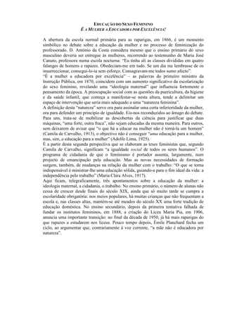 EDUCAÇÃO DO SEXO FEMININO
É A MULHER A EDUCADORA POR EXCELÊNCIA!
A abertura da escola normal primária para as raparigas, em 1866, é um momento
simbólico no debate sobre a educação da mulher e no processo de feminização do
professorado. D. António da Costa considera mesmo que o ensino primário do sexo
masculino deveria ser entregue às mulheres, recorrendo ao testemunho de Maria José
Canuto, professora numa escola nocturna: “Eu tinha ali as classes divididas em quatro
falanges de homens e rapazes. Obedeciam-me em tudo. Se um dia me lembrasse de os
insurreccionar, consegui-lo-ia sem esforço. Consagravam-me todos sumo afecto”.
“É a mulher a educadora por excelência” – as palavras do primeiro ministro da
Instrução Pública, em 1870, coincidem com um aumento significativo da escolarização
do sexo feminino, revelando uma “ideologia maternal” que influencia fortemente o
pensamento da época. A preocupação social com as questões da puericultura, da higiene
e da saúde infantil, que começa a manifestar-se nesta altura, tende a delimitar um
espaço de intervenção que seria mais adequado a uma “natureza feminina”.
A definição desta “natureza” serve ora para assinalar uma certa inferioridade da mulher,
ora para defender um princípio de igualdade. Eis-nos reconduzidos ao âmago do debate.
Para uns, trata-se de mobilizar as descobertas da ciência para justificar que duas
máquinas, “uma forte, outra fraca”, não sejam educadas da mesma maneira. Para outros,
sem deixarem de avisar que “o que há a educar na mulher não é torná-la um homem”
(Camila de Carvalho, 1913), o objectivo não é conseguir “uma educação para a mulher,
mas, sim, a educação para a mulher” (Adolfo Lima, 1925).
É a partir desta segunda perspectiva que se elaboram as teses feministas que, segundo
Camila de Carvalho, significam “a igualdade social de todos os seres humanos”. O
programa de cidadania de que o feminismo é portador assenta, largamente, num
projecto de emancipação pela educação. Mas as novas necessidades de formação
surgem, também, de mudanças na relação da mulher com o trabalho: “O que se torna
indispensável é ministrar-lhe uma educação sólida, guiando-a para o fim ideal da vida: a
independência pelo trabalho” (Maria Clara Alves, 1917).
Aqui ficam, telegraficamente, três apontamentos sobre a educação da mulher: a
ideologia maternal, a cidadania, o trabalho. No ensino primário, o número de alunas não
cessa de crescer desde finais do século XIX, ainda que só muito tarde se cumpra a
escolaridade obrigatória: nos meios populares, há muitas crianças que não frequentam a
escola e, nas classes altas, mantém-se até meados do século XX uma forte tradição de
educação doméstica. No ensino secundário, depois da primeira tentativa falhada de
fundar os institutos femininos, em 1888, a criação do Liceu Maria Pia, em 1906,
anuncia uma importante transição: no final da década de 1950, já há mais raparigas do
que rapazes a estudarem nos liceus. Pouco tempo depois, Émile Planchard fecha um
ciclo, ao argumentar que, contrariamente à voz corrente, “a mãe não é educadora por
natureza”.
 