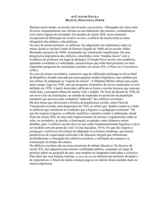 AS CASAS DE ESCOLA
HIGIENE, PEDAGOGIA, PODER
Durante muito tempo, as escolas não tiveram casa própria. Albergadas nos sítios mais
diversos, frequentemente nas oficinas ou nas habitações dos mestres, confundiam-se
com outros lugares da sociedade. Em meados do século XIX, nesse momento
excepcional de fabricação do modelo escolar, o edifício da escola torna-se tema
obrigatório dos debates e das políticas.
No caso do ensino primário, os edifícios vão adquirindo um simbolismo cada vez
maior, desde as escolas Conde de Ferreira (legado de 1866) até às escolas Adães
Bermudes (projecto de 1898), terminando nas construções republicanas. Há uma
progressiva imponência dos edifícios, concebidos como “templos laicos” com a
residência do professor em lugar de destaque. O Estado Novo inverte esta tendência,
apelando à modéstia e à sobriedade, características que estão bem presentes no mais
importante programa de construções escolares do século XX, o Plano dos Centenários
(1941).
No caso do ensino secundário, a primeira vaga de edificações prolonga-se até ao final
da República, ficando marcada por preocupações médico-higiénicas, mas também por
um esforço de adaptação ao “regime de classes”. A Ditadura Militar esboça uma acção
neste campo, logo em 1928, mas um programa sistemático de novas construções só será
definido em 1938. A partir desta data, edificam-se liceus e escolas técnicas que marcam,
ainda hoje, a paisagem urbana de muitas vilas e cidades. No final da década de 1950, há
um novo ciclo de construções, no sentido de responder ao acréscimo da população
estudantil que provoca uma verdadeira “implosão” dos edifícios existentes.
Há dois temas que atravessam a história da arquitectura escolar, como Faria de
Vasconcelos recorda, num diagnóstico de 1924, ao referir que “podem contar-se a dedo
os edifícios que satisfazem às condições que a higiene e a pedagogia reclamam”. No
que diz respeito à higiene, a reflexão científica e sanitária conduz à elaboração, desde
finais do século XIX, de uma série impressionante de normas e regulamentos sobre as
salas, os corredores, as janelas, a iluminação, as paredes, entre inúmeros outros
detalhes, pois “o edifício escolar deve ter um cunho fundamentalmente higiénico e deve
ser modelar sob este ponto de vista” (Costa Sacadura, 1914). No que diz respeito à
pedagogia, verifica-se um esforço de adaptação às correntes modernas, que trazem
perspectivas de organização curricular e de educação integral que influenciam
profundamente a concepção dos edifícios escolares, a utilização dos espaços e a
estruturação do tempo dos alunos.
Os edifícios escolares são um tema recorrente do debate educativo. No decurso do
século XX, eles adquirem uma enorme visibilidade pública, ocupando um lugar de
primeiro plano na geografia do país, mas também no imaginário individual e colectivo.
Para além das suas funções internas, a casa da escola delimita um território de poder e
de expectativas: o futuro de muitas crianças joga-se no interior destas paredes mais ou
menos majestosas.
 