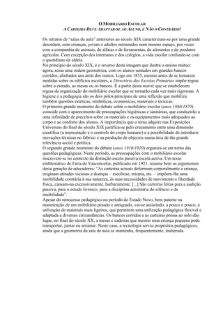 O MOBILIÁRIO ESCOLAR
A CARTEIRA DEVE ADAPTAR-SE AO ALUNO, E NÃO O CONTRÁRIO!
Os retratos de “salas de aula” anteriores ao século XIX caracterizam-se por uma grande
desordem, com crianças, jovens e adultos misturados num mesmo espaço, por vezes
com a companhia de animais, de alfaias e de ferramentas, de alimentos e de produtos
agrícolas. Com excepção dos internatos e dos colégios, a vida escolar confunde-se com
o quotidiano da aldeia.
No princípio do século XIX, é o reverso desta imagem que ilustra o ensino mútuo:
agora, reina uma ordem geométrica, com os alunos sentados em grandes bancos
corridos, alinhados uns atrás dos outros. Logo em 1835, mesmo antes de se tomarem
medidas sobre os edifícios escolares, o Directório das Escolas Primárias impõe regras
sobre o estrado, as mesas ou os bancos. É a partir desta matriz que se estabelecem
regras de organização do mobiliário escolar que se tornarão cada vez mais rigorosas. A
higiene e a pedagogia são os dois pólos principais de uma reflexão que mobiliza
também questões estéticas, simbólicas, económicas, materiais e técnicas.
O primeiro grande momento do debate sobre o mobiliário escolar (anos 1860/1870)
coincide com o aparecimento de preocupações higiénicas e sanitárias, que conduzirão a
uma infinidade de preceitos sobre os materiais e os equipamentos mais adequados ao
corpo e ao conforto dos alunos. A importância que o tema adquire nas Exposições
Universais do final do século XIX justifica-se pelo cruzamento entre uma dimensão
científica (a mensuração e o controlo do corpo humano) e a possibilidade de introduzir
inovações técnicas no fabrico e na produção de objectos numa área de tão grande
relevância social e política.
O segundo grande momento do debate (anos 1910/1920) organiza-se em torno das
questões pedagógicas. Neste período, as preocupações com o mobiliário escolar
inscrevem-se no contexto da distinção escola passiva/escola activa. Um texto
emblemático de Faria de Vasconcelos, publicado em 1921, resume bem os argumentos
desta geração de educadores: “As carteiras actuais deformam corporalmente a criança,
originam atitudes viciosas e doenças – escoliose, miopia, etc. – impõem-lhe uma
imobilidade contrária à sua natureza, às suas necessidades de movimento e liberdade
física, cansam-na excessivamente, barbaramente. [...] São carteiras feitas para a audição
passiva, para o estudo livresco, para a disciplina autoritária do silêncio e da
imobilidade”.
Apesar do retrocesso pedagógico no período do Estado Novo, bem patente na
manutenção de um mobiliário pesado e antiquado, vai-se assistindo, a pouco e pouco, à
utilização de materiais mais ligeiros, que permitem uma utilização pedagógica flexível e
adaptada a diversas circunstâncias. Os bancos corridos e as carteiras presas ao solo dão
lugar, no final do século XX, a mesas e cadeiras que mesmo uma criança pequena pode
transportar, juntar ou arrumar. Neste caso, a tecnologia serviu propósitos pedagógicos,
ainda que a geometria da sala de aula se mantenha, frequentemente, inalterada.
 