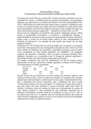O ATRASO EDUCACIONAL
2º ANDAMENTO - TRANSIÇÃO DO SÉCULO XIX PARA O SÉCULO XX
Na viragem do século XIX para o século XX, o discurso do atraso confunde-se com um
sentimento de cansaço. A realidade resiste aos projectos reformadores. Aos argumentos
habituais, vem agora juntar-se a evidência dos números. Os Censos da População (1864,
1878 e 1890) traçam um retrato bem mais negro do que se esperava: “Quando por mais
de uma vez ouvíamos afirmar que a legião dos nossos analfabetos ia muito além de dois
terços da população, estávamos bem longe de supor que a triste realidade dos factos era
muito mais lastimosa do que a julgávamos” – desabafa José Simões Dias, em 1897.
Há um misto de indignação e de desalento nesta geração. Indignação, porque é difícil
aceitar as incapacidades governativas, as sucessivas e contraditórias reformas, a
impossibilidade de executar um plano coerente de reorganização do ensino. Desalento,
porque existe a certeza de ter havido algum esforço do país, designadamente na
formação de professores e na expansão da rede escolar, que parece não ter dado
qualquer resultado.
O Manifesto de 1897 sintetiza bem um estilo de análise que vai repetir-se ao longo do
século XX. O documento abre com um diagnóstico chocante do deficit intelectual: “Dos
cinco milhões de habitantes que constituem a população portuguesa, quatro milhões
vivem mergulhados na mais sombria ignorância: são analfabetos”. Os parágrafos
seguintes são dedicados a referências várias aos países civilizados (Holanda, Suíça,
Inglaterra, Alemanha, etc.), concluindo-se que “o Portugal de tradições orgulhosas, o
descobridor da Índia, está, pela instrução, muito abaixo da Turquia”.
Um quadro comparativo das taxas de analfabetismo no Sul da Europa (valores
aproximados) revela que, apesar das evoluções registadas, a distância entre Portugal e
os restantes países foi sempre aumentando.
Cerca do ano 1875 1900 1925
Portugal 80% 75% 64%
Espanha 76% 65% 35%
Itália 70% 56% 25%
França 37% 25% 5%
Porquê? Se não foi por desinteresse, nem por ausência de iniciativas políticas, nem
sequer por falta de meios, como se explica esta situação? As respostas mais correntes
apontam para a burocratização e centralização do ensino, para a incapacidade das elites,
para a exiguidade dos recursos financeiros, para a indiferença dos pais ou para
“características intrínsecas ao povo português”. À medida que o tempo passa sente-se
que estas razões nem tudo justificam. E parece necessário lançar duas linhas de
reflexão. A primeira, sobre um sistema de ensino que, contrariamente às crenças de
certa “beatice idealista”, é mais totalizado do que totalizador, sugerindo que as
dinâmicas reformadoras deveriam basear-se na mudança do que já existe e não na
invenção do que poderá ser. A segunda, sobre um voluntarismo político, que insiste em
impor reformas imaginadas a partir do centro em vez de dotar as escolas de capacidades
autónomas de inovação e de desenvolvimento.
 