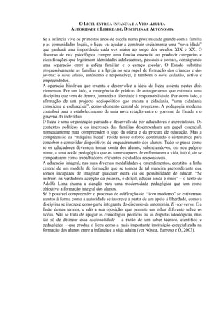 O LICEU ENTRE A INFÂNCIA E A VIDA ADULTA
AUTORIDADE E LIBERDADE, DISCIPLINA E AUTONOMIA
Se a infância vive os primeiros anos de escola numa proximidade grande com a família
e as comunidades locais, o liceu vai ajudar a construir socialmente uma “nova idade”
que ganhará uma importância cada vez maior ao longo dos séculos XIX e XX. O
discurso de raiz psicológica cumpre uma função essencial ao produzir categorias e
classificações que legitimam identidades adolescentes, pessoais e sociais, consagrando
uma separação entre a esfera familiar e o espaço escolar. O Estado substitui
progressivamente as famílias e a Igreja no seu papel de formação das crianças e dos
jovens: o novo aluno, autónomo e responsável, é também o novo cidadão, activo e
empreendedor.
A operação histórica que inventa e desenvolve a ideia do liceu assenta nestes dois
elementos. Por um lado, a emergência de práticas de auto-governo, que estimula uma
disciplina que vem de dentro, juntando a liberdade à responsabilidade. Por outro lado, a
afirmação de um projecto sociopolítico que encara a cidadania, “uma cidadania
consciente e esclarecida”, como elemento central do progresso. A pedagogia moderna
contribui para o estabelecimento de uma nova relação entre o governo do Estado e o
governo do indivíduo.
O liceu é uma organização pensada e desenvolvida por educadores e especialistas. Os
contextos políticos e os interesses das famílias desempenham um papel essencial,
nomeadamente para compreender o jogo da oferta e da procura de educação. Mas a
compreensão da “máquina liceal” reside nesse esforço continuado e sistemático para
conceber e consolidar dispositivos de enquadramento dos alunos. Tudo se passa como
se os educadores devessem tomar conta dos alunos, submetendo-os, em seu próprio
nome, a uma acção pedagógica que os torne capazes de enfrentarem a vida, isto é, de se
comportarem como trabalhadores eficientes e cidadãos responsáveis.
A educação integral, nas suas diversas modalidades e entendimentos, constitui a linha
central de um modelo de formação que se tornou de tal maneira preponderante que
somos incapazes de imaginar qualquer outra via ou possibilidade de educar. “Se
instruir, na verdadeira acepção da palavra, é difícil, educar ainda é mais” – o texto de
Adolfo Lima chama a atenção para uma modernidade pedagógica que tem como
objectivo a formação integral dos alunos.
Só é possível compreender o processo de edificação do “liceu moderno” se estivermos
atentos à forma como a autoridade se inscreve a partir de um apelo à liberdade, como a
disciplina se inscreve como parte integrante do discurso da autonomia. E vice-versa. É a
fusão destes termos, e não a sua oposição, que permite um olhar diferente sobre os
liceus. Não se trata de apagar as cronologias políticas ou as disputas ideológicas, mas
tão só de delinear essa racionalidade – a razão de um saber técnico, científico e
pedagógico – que produz o liceu como a mais importante instituição especializada na
formação dos alunos entre a infância e a vida adulta (ver Nóvoa, Barroso e Ó, 2003).
 