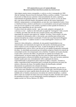 O CADERNO ESCOLAR E O CADERNO DIÁRIO
REGISTOS DO PERCURSO ESCOLAR DOS ALUNOS LICEAIS
Após alguns ensaios menos conseguidos, o caderno escolar é consagrado em 1905.
Abel de Andrade, Director-Geral de Instrução Pública, justifica a medida: “Como meio
de prevenir as faltas de uns e premiar o bom procedimento de outros, copiámos,
especialmente da legislação francesa, a bela instituição do caderno escolar do aluno
que, a par desta utilíssima função, desempenha outras de não menor importância:
substitui vantajosamente a correspondência, as mais das vezes impraticável entre o liceu
e a família do aluno; orienta os professores e os examinadores acerca do aproveitamento
com que ele tem seguido os seus estudos; recordará ao aluno quando for homem, os
passos mais importantes da sua vida escolar”.
A sobrevivência do caderno escolar – que, mais tarde, adoptará a designação de
caderneta escolar – explica-se não tanto pelo seu papel de “mensageiro” entre a escola
e a família, que tinha sido uma das suas vocações iniciais, mas sobretudo pela
capacidade de constituir uma espécie de “cadastro” do aluno. Neste sentido, ele junta
um conjunto de informações sobre a vida escolar, que contribui para reforçar uma
estrutura disciplinar de carácter socializador. O reitor do Liceu Nacional de Bragança
dirá aos seus alunos: “o caderno escolar é a vossa autobiografia” (Anuário de 1909-
1910).
Apesar de várias alterações e, sobretudo, de uma grande irregularidade na sua
concretização, este instrumento de registo da vida escolar e da história pessoal dos
alunos manteve-se até à extinção dos liceus. A partir da década de 1910 ele será
acompanhado pelo caderno diário, que deveria ser um espelho da aplicação continuada
do aluno. As autoridades procuraram que ele também cumprisse funções de controlo da
comunidade escolar e de comunicação com as famílias. O caderno servia para elucidar
os pais sobre o percurso dos filhos, em particular no capítulo da avaliação e do
comportamento, ao mesmo tempo que lhes dava uma inusitada margem de manobra
para questionarem a eficácia do trabalho dos professores. Estes, por seu turno, poderiam
mandar recados para casa, nomeadamente sobre a aplicação dos alunos,
responsabilizando os progenitores pelas respectivas faltas e omissões. Assinale-se,
ainda, a importância deste instrumento para a avaliação dos professores por parte dos
reitores e directores de classe. Era também objecto de classificação, entrando
directamente nos parâmetros de avaliação dos alunos.
O documento tinha portanto uma enorme potencialidade ordenadora, que de resto a
escola nunca mais abandonou: permitia explicitar, se não tudo, uma boa parte do que
antes se passava no maior segredo dentro da sala de aula. Talvez porque os métodos de
trabalho nele se fundem com processos inovadores de controlo disciplinar, o caderno
diário é bem um exemplo do modo como novas formas de poder, baseadas num registo
do quotidiano do aluno e na sua interpretação científico-pedagógica, se exercem no
espaço escolar (ver Nóvoa, Barroso e Ó, 2003).
 