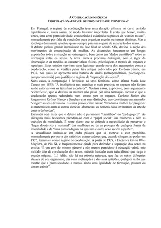 A COEDUCAÇÃO DOS SEXOS
COOPERAÇÃO SAUDÁVEL OU PROMISCUIDADE PERNICIOSA?
Em Portugal, o regime de coeducação teve uma duração efémera no curto período
republicano e, ainda assim, de modo bastante imperfeito. É certo que houve, muitas
vezes, uma certa permissividade, conduzindo à existência na prática de “classes mistas”,
nomeadamente por falta de condições para organizar escolas ou turmas distintas. Mas a
ideologia dominante apontou quase sempre para um regime de separação dos sexos.
O debate ganhou grande intensidade na fase final do século XIX, devido à acção dos
movimentos de emancipação da mulher. As discussões basearam-se em longas
exposições sobre a situação no estrangeiro, bem como em “dados científicos” sobre as
diferenças entre os sexos. A nova ciência procurou distinguir, com o rigor da
observação e da medida, as características físicas, psicológicas e morais de rapazes e
raparigas. Estes estudos serviram para legitimar grande parte dos argumentos contra a
coeducação, como se verifica pelos três artigos publicados por Cardoso Júnior, em
1932, nos quais se apresenta uma bateria de dados (antropométricos, psicológicos,
comportamentais) para justificar o regime de “separação dos sexos”.
Nuns casos, a comparação é favorável ao sexo feminino, como afirma Maria José
Canuto em 1868: “A inteligência nas meninas é mais precoce; os rapazes não fariam
senão estorvar-nos os trabalhos escolares”. Noutros casos, explica-se, com argumentos
“científicos”, que o destino da mulher não passa por uma formação escolar e que a
coeducação apenas redundaria num atraso para os rapazes. Cardoso Júnior cita
longamente Rufino Blanco y Sanchez e as suas distinções, que constituem um arrasador
“elogio” ao sexo feminino. Eis uma prova, entre tantas: “Nenhuma mulher fez progredir
as matemáticas nem as outras ciências abstractas: os homens nada inventaram da arte de
coser e de bordar”.
Escusado será dizer que o debate não é puramente “científico” ou “pedagógico”. As
clivagens mais relevantes prendem-se com o “papel social” das mulheres e com as
questões da moralidade. É neste plano que se defende a necessidade de preservar o
“lugar doméstico e maternal” das mulheres ou de as proteger de qualquer forma de
imoralidade e de “uma camaradagem na qual um e outro sexo só têm a perder”.
A sexualidade insinua-se em cada palavra que se escreve a este propósito,
nomeadamente por parte dos católicos conservadores que, quando chegam ao poder em
1926, terminam com o regime de coeducação. A partir de 1929, a Encíclica Divini Illius
Magistri, de Pio XI, é frequentemente citada para defender a separação dos sexos na
escola: “É um erro do mesmo género e não menos pernicioso à educação cristã, este
método dito de coeducação dos sexos, método baseado num naturalismo que nega o
pecado original. [...] Aliás, não há na própria natureza, que fez os sexos diferentes
através do seu organismo, das suas inclinações e das suas aptidões, qualquer razão que
mostre que a promiscuidade, e menos ainda uma igualdade de formação, possam ou
devam existir”.
 