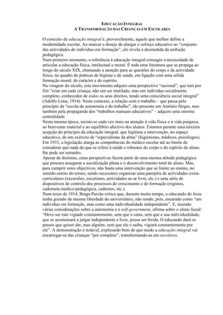 EDUCAÇÃO INTEGRAL
A TRANSFORMAÇÃO DAS CRIANÇAS EM ESCOLARES
O conceito de educação integral é, provavelmente, aquele que melhor define a
modernidade escolar. Ao marcar o desejo de alargar o esforço educativo ao “conjunto
das actividades do indivíduo em formação”, ele revela a desmedida da ambição
pedagógica.
Num primeiro momento, a referência à educação integral consagra a necessidade de
articular a educação física, intelectual e moral. É toda uma literatura que se propaga ao
longo do século XIX, chamando a atenção para as questões do corpo e da actividade
física, no quadro de práticas de higiene e de saúde, em ligação com uma sólida
formação moral, do carácter e do espírito.
Na viragem do século, este movimento adquire uma perspectiva “racional”, que tem por
fim “criar em cada criança, não um ser mutilado, mas um indivíduo socialmente
completo, conhecedor de todos os seus direitos, tendo uma consciência social integral”
(Adolfo Lima, 1914). Neste contexto, a relação com o trabalho – que passa pelo
princípio da “escola da autonomia e do trabalho”, tão presente em António Sérgio, mas
também pela propaganda dos “trabalhos manuais educativos” – adquire uma enorme
centralidade.
Nesta mesma época, insiste-se cada vez mais na atenção à vida física e à vida psíquica,
ao bem-estar material e ao equilíbrio afectivo dos alunos. Estamos perante uma terceira
acepção do princípio da educação integral, que legitima a intervenção, no espaço
educativo, de um exército de “especialistas da alma” (higienistas, médicos, psicólogos).
Em 1933, a legislação alarga as competências do médico escolar até ao limite de
considerar que nada do que se refere à saúde e robustez do corpo e do espírito do aluno
lhe pode ser estranho.
Apesar de distintas, estas perspectivas fazem parte de uma mesma atitude pedagógica
que procura assegurar a socialização plena e o desenvolvimento total do aluno. Mas,
para cumprir estes objectivos, não basta uma intervenção que se limite ao ensino, no
sentido estrito do termo, sendo necessário organizar uma panóplia de actividades extra-
curriculares (excursões, escutismo, actividades ao ar livre, etc.) e uma série de
dispositivos de controlo dos processos de crescimento e de formação (registos,
caderneta médico-pedagógica, cadernos, etc.).
Num texto de 1914, Braga Paixão critica que, durante muito tempo, o educando do liceu
tenha gozado da mesma liberdade do universitário, não sendo, pois, encarado como “um
indivíduo em formação, mas como uma individualidade independente”. E, tecendo
várias considerações sobre a autonomia e o self-government, afirma sobre o aluno liceal:
“Deve ser este vigiado constantemente, sem que o sinta, sem que a sua individualidade,
que se acostumará a julgar independente e livre, possa ser ferida. O educando dará os
passos que quiser dar, mas alguém, sem que ele o saiba, vigiará constantemente por
ele”. A demonstração é notável, explicando bem de que modo a educação integral vai
encarregar-se das crianças “por completo”, transformando-as em escolares.
 