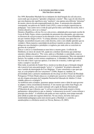 A AUTONOMIA DOS EDUCANDOS
NÓS NOS EDUCAREMOS
Em 1899, Bernardino Machado faz-se intérprete do ideal burguês da self-education,
escrevendo que era preciso “aprender a dispensar o mestre”. Mas o que ele não disse foi
que esta dispensa não significava uma “ausência”, mas apenas uma diferente “presença”
do mestre, através da auto-responsabilização do aluno. A autonomia dos educandos
corresponde, nas palavras de Adolfo Lima (1925), a uma revolução coperniciana na
pedagogia: “esse centro novo à roda do qual gravita toda a actividade da escola, todo o
sistema educativo, deve ser a criança”.
Durante a República, a divisa Nós nos educaremos, adoptada pela associação escolar do
Liceu de Pedro Nunes, reitera o postulado da autonomia dos educandos, que atravessa
os discursos do self-government ou da educação cívica, tal como foram difundidos entre
nós por António Sérgio (1915): “A criança abomina a coerção, mas apraz-lhe o ser
dirigida: encaminhem-na pois com a mão discreta, como a um cidadão aprendiz que na
verdade é. Desta maneira a autoridade do professor mantém-se plena; não abdica, só
delega nos seus discípulos a jurisdição e a regência, por onde estes se exercitem no
governo de si próprios”.
Educar e educar-se transformam-se num único e mesmo gesto. A reflexão de
Durkheim, no início do século XX, ajuda-nos a desfazer dicotomias que ainda hoje
saturam o debate educativo: “Por vezes, opõe-se a liberdade e a autoridade, como se
estes dois factores se contradissessem e se excluíssem mutuamente. Mas esta oposição é
factícia. Na verdade, os dois termos completam-se. A liberdade é filha da autoridade.
Ser livre não é fazer o que nos apetece; é ser dono de si mesmo, é saber agir com a
razão e cumprir o seu dever”.
Mais tarde, no período do Estado Novo, insiste-se na ideia de que a formação integral
não é possível sem uma participação “activa” e “voluntária” do próprio educando. É
este o sentido da interrogação de Cruz Malpique: “Como venceremos o que quer que
seja, se a nós próprios não nos vencermos?” (1946). Repare-se, também, na
proximidade entre o primeiro mandamento do Decálogo do Bom Filiado da Mocidade
Portuguesa (“O bom filiado educa-se a si próprio por sucessivas vitórias da vontade”) e
um dos slogans principais da Campanha Nacional de Educação de Adultos (“o bom
cidadão educa-se a si próprio”).
Ao mobilizar estes exemplos, queremos apenas mostrar como o ideal de auto-governo
se adapta a várias circunstâncias históricas. É isto mesmo que refere Jean Piaget, em
1934, quando explica, em estudo realizado sob a égide do Bureau International
d’Éducation de que é director, que “o self-government tanto pode assumir a forma
parlamentar e democrática (o que se chamou “a democracia na escola”) como reforçar o
princípio dos chefes”. A referência não podia ser mais explícita, num tempo marcado
pela subida ao poder dos regimes ditatoriais. Na sua crueza, ela torna claro que a
modernidade pedagógica junta num mesmo gesto a liberdade e o controlo, a
autodisciplina e a eficiência social (ver Nóvoa, Barroso e Ó, 2003).
 