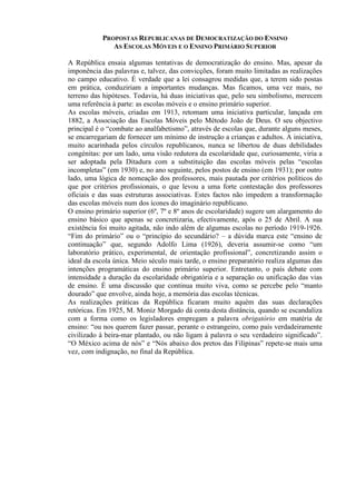 PROPOSTAS REPUBLICANAS DE DEMOCRATIZAÇÃO DO ENSINO
AS ESCOLAS MÓVEIS E O ENSINO PRIMÁRIO SUPERIOR
A República ensaia algumas tentativas de democratização do ensino. Mas, apesar da
imponência das palavras e, talvez, das convicções, foram muito limitadas as realizações
no campo educativo. É verdade que a lei consagrou medidas que, a terem sido postas
em prática, conduziriam a importantes mudanças. Mas ficamos, uma vez mais, no
terreno das hipóteses. Todavia, há duas iniciativas que, pelo seu simbolismo, merecem
uma referência à parte: as escolas móveis e o ensino primário superior.
As escolas móveis, criadas em 1913, retomam uma iniciativa particular, lançada em
1882, a Associação das Escolas Móveis pelo Método João de Deus. O seu objectivo
principal é o “combate ao analfabetismo”, através de escolas que, durante alguns meses,
se encarregariam de fornecer um mínimo de instrução a crianças e adultos. A iniciativa,
muito acarinhada pelos círculos republicanos, nunca se libertou de duas debilidades
congénitas: por um lado, uma visão redutora da escolaridade que, curiosamente, viria a
ser adoptada pela Ditadura com a substituição das escolas móveis pelas “escolas
incompletas” (em 1930) e, no ano seguinte, pelos postos de ensino (em 1931); por outro
lado, uma lógica de nomeação dos professores, mais pautada por critérios políticos do
que por critérios profissionais, o que levou a uma forte contestação dos professores
oficiais e das suas estruturas associativas. Estes factos não impedem a transformação
das escolas móveis num dos ícones do imaginário republicano.
O ensino primário superior (6º, 7º e 8º anos de escolaridade) sugere um alargamento do
ensino básico que apenas se concretizaria, efectivamente, após o 25 de Abril. A sua
existência foi muito agitada, não indo além de algumas escolas no período 1919-1926.
“Fim do primário” ou o “princípio do secundário? – a dúvida marca este “ensino de
continuação” que, segundo Adolfo Lima (1926), deveria assumir-se como “um
laboratório prático, experimental, de orientação profissional”, concretizando assim o
ideal da escola única. Meio século mais tarde, o ensino preparatório realiza algumas das
intenções programáticas do ensino primário superior. Entretanto, o país debate com
intensidade a duração da escolaridade obrigatória e a separação ou unificação das vias
de ensino. É uma discussão que continua muito viva, como se percebe pelo “manto
dourado” que envolve, ainda hoje, a memória das escolas técnicas.
As realizações práticas da República ficaram muito aquém das suas declarações
retóricas. Em 1925, M. Moniz Morgado dá conta desta distância, quando se escandaliza
com a forma como os legisladores empregam a palavra obrigatório em matéria de
ensino: “ou nos querem fazer passar, perante o estrangeiro, como país verdadeiramente
civilizado à beira-mar plantado, ou não ligam à palavra o seu verdadeiro significado”.
“O México acima de nós” e “Nós abaixo dos pretos das Filipinas” repete-se mais uma
vez, com indignação, no final da República.
 
