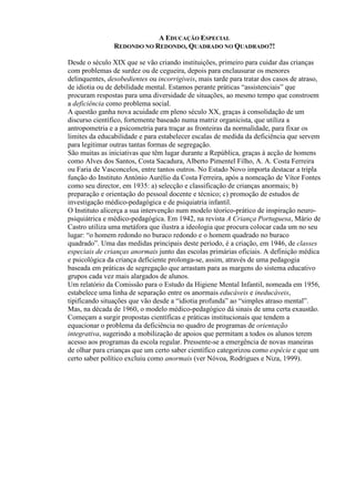 A EDUCAÇÃO ESPECIAL
REDONDO NO REDONDO, QUADRADO NO QUADRADO?!
Desde o século XIX que se vão criando instituições, primeiro para cuidar das crianças
com problemas de surdez ou de cegueira, depois para enclausurar os menores
delinquentes, desobedientes ou incorrigíveis, mais tarde para tratar dos casos de atraso,
de idiotia ou de debilidade mental. Estamos perante práticas “assistenciais” que
procuram respostas para uma diversidade de situações, ao mesmo tempo que constroem
a deficiência como problema social.
A questão ganha nova acuidade em pleno século XX, graças à consolidação de um
discurso científico, fortemente baseado numa matriz organicista, que utiliza a
antropometria e a psicometria para traçar as fronteiras da normalidade, para fixar os
limites da educabilidade e para estabelecer escalas de medida da deficiência que servem
para legitimar outras tantas formas de segregação.
São muitas as iniciativas que têm lugar durante a República, graças à acção de homens
como Alves dos Santos, Costa Sacadura, Alberto Pimentel Filho, A. A. Costa Ferreira
ou Faria de Vasconcelos, entre tantos outros. No Estado Novo importa destacar a tripla
função do Instituto António Aurélio da Costa Ferreira, após a nomeação de Vítor Fontes
como seu director, em 1935: a) selecção e classificação de crianças anormais; b)
preparação e orientação do pessoal docente e técnico; c) promoção de estudos de
investigação médico-pedagógica e de psiquiatria infantil.
O Instituto alicerça a sua intervenção num modelo téorico-prático de inspiração neuro-
psiquiátrica e médico-pedagógica. Em 1942, na revista A Criança Portuguesa, Mário de
Castro utiliza uma metáfora que ilustra a ideologia que procura colocar cada um no seu
lugar: “o homem redondo no buraco redondo e o homem quadrado no buraco
quadrado”. Uma das medidas principais deste período, é a criação, em 1946, de classes
especiais de crianças anormais junto das escolas primárias oficiais. A definição médica
e psicológica da criança deficiente prolonga-se, assim, através de uma pedagogia
baseada em práticas de segregação que arrastam para as margens do sistema educativo
grupos cada vez mais alargados de alunos.
Um relatório da Comissão para o Estudo da Higiene Mental Infantil, nomeada em 1956,
estabelece uma linha de separação entre os anormais educáveis e ineducáveis,
tipificando situações que vão desde a “idiotia profunda” ao “simples atraso mental”.
Mas, na década de 1960, o modelo médico-pedagógico dá sinais de uma certa exaustão.
Começam a surgir propostas científicas e práticas institucionais que tendem a
equacionar o problema da deficiência no quadro de programas de orientação
integrativa, sugerindo a mobilização de apoios que permitam a todos os alunos terem
acesso aos programas da escola regular. Pressente-se a emergência de novas maneiras
de olhar para crianças que um certo saber científico categorizou como espécie e que um
certo saber político excluiu como anormais (ver Nóvoa, Rodrigues e Niza, 1999).
 