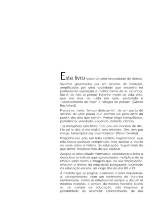 Este livro nasce de uma necessidade de silêncio.
Vivemos governados por um excesso de estímulos,
amplificados por uma sociedade que encontra na
permanente exposição a melhor forma de se esconder,
isto é, de não se pensar. Estranho modo de vida, este,
que nos leva de ruído em ruído, preferindo o
“aborrecimento de viver” à “alegria de pensar” (Gaston
Bachelard).
Precisa-se, neste “tempo detergente”, de um pacto de
silêncio, de uma pausa que permita ver para além da
poeira dos dias que correm. Pensar exige tranquilidade,
persistência, seriedade, exigência, método, ciência.
“La métaphore sans limite n’est pas une manière de dire.
Elle est le dire d’une réalité sans mémoire. Dire, non pas
image, transcription ou ressemblance” (Pierre Torreilles).
Proponho-vos, pois, um texto contido, fragmentado, que
não busca qualquer completude, mas apenas a escrita
de sinais sobre a história da educação. Sugerir mais do
que definir. Provocar mais do que explicar.
Adopta-se uma atitude minimalista, convidando o leitor a
desdobrar os indícios aqui apresentados, multiplicando os
olhares sobre textos e imagens que, na sua simplicidade,
evocam o drama da educação portuguesa, sobretudo
da educação escolar, ao longo dos séculos XIX e XX.
À medida que as páginas avançam, o leitor deparar-se-
á, provavelmente, com um sentimento de estranha
familiaridade. Como se estivéssemos sempre a discutir as
mesmas matérias, e sempre da mesma maneira. Como
se, no campo da educação, não houvesse a
possibilidade de acumular conhecimento, de nos
 