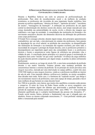 O PROCESSO DE PROFISSIONALIZAÇÃO DOS PROFESSORES
CONTRADIÇÕES E AMBIGUIDADES
Durante a República fecha-se um ciclo no processo de profissionalização do
professorado. Para além do reconhecimento social e da melhoria da condição
económica, os professores são investidos de uma importante função simbólica, bem
presente na retórica republicana: “obreiros do futuro”, “apóstolos da razão”, “sacerdotes
do ensino”, “mensageiros da ilustração”. A atribuição aos professores de um papel
central na determinação dos destinos sociais dos alunos, num tempo marcado por uma
crença desmedida nas potencialidades da escola, revela a eficácia das imagens que
redefinem o seu lugar na sociedade. A consolidação das instituições de formação e do
movimento associativo docente são dimensões decisivas da afirmação dos professores
como corpo profissional.
O Estado Novo consegue articular, durante algum tempo, dois princípios aparentemente
contraditórios: por um lado, a desvalorização do estatuto dos professores, bem patente
na degradação do seu nível salarial, na proibição das associações, na desqualificação
das instituições de formação e na nomeação das regentes escolares; por outro lado, a
necessidade de assegurar o prestígio da função docente, com os professores primários a
desempenharem um importante papel junto das comunidades locais e os professores
técnicos e liceais a assumirem-se como figuras de referência nas principais vilas e
cidades do país. A conciliação destes princípios só é possível graças à reconstrução do
magistério mais como “missão” do que como “profissão”. O reforço da carga simbólica
da acção docente permite compensar, por algum tempo, as perdas no plano estritamente
profissional.
Paralelamente, assiste-se, ao longo do século XX, a uma lenta acomodação da profissão
docente à sua matriz feminina. Estamos perante uma mudança profunda das
características internas e externas da profissão. Se no princípio do século prevalece uma
imagem masculina, marcada por uma intervenção no espaço público, a partir dos anos
1930/1940 impõe-se uma imagem feminina, vendo-se a professora recolhida no interior
da sala de aula. Uma transição idêntica verificar-se-á, também, no ensino secundário,
duas décadas mais tarde. Neste caso, é o fenómeno da “explosão escolar” que obriga a
um recrutamento massivo de professores, num curto espaço de tempo, passando a haver
mais mulheres do que homens no corpo docente liceal.
Em 1960 já se percebe, com clareza, que muitos dos equilíbrios existentes estão prestes
a romper-se. O reitor do Liceu de Pedro Nunes acolhe os novos estagiários com
palavras que ilustram alguns dos dilemas que atravessarão a profissão docente no
período de expansão do sistema escolar (anos 1960 - anos 1980): “1º - Uma actividade
altamente qualificada que é a própria transformação das pessoas dos discípulos; 2º -
Função social mestra, básica, primeira e fundamental mas que é relegada para um
aleatório, frouxo ou mesmo contestado merecimento; 3º - Uma profissão valendo pelo
dobro e remunerada pela metade”.
 