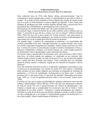 O MELHOR PROFESSOR
NÃO É O QUE MAIS ENSINA, É O QUE MAIS FAZ APRENDER
Num conhecido texto de 1910, John Dewey afirma, provocatoriamente, “que há
exactamente a mesma equação entre o ensino e a aprendizagem do que entre a venda e a
compra”. Só se pode ser bom vendedor se houver alguém que compre, do mesmo modo
que só se pode ser bom professor se houver alguém que aprenda. A frase ilustra uma
mudança de paradigma que tinha ocorrido algumas décadas antes e procura pôr fim a
uma querela que, estranhamente, se prolongará por todo o século XX.
Há três pontos de entrada neste debate, que vale a pena assinalar brevemente.
Em primeiro lugar, o desenvolvimento de um olhar científico sobre a infância, que vai
impor “a convicção de que não há a criança, mas sim as crianças” (Alberto Pimentel
Filho, 1929). Por isso, não se deve manter um “ensino colectivo”, mas antes buscar os
caminhos de uma diferenciação pedagógica, que atenda aos ritmos de aprendizagem de
cada criança em vez de se pautar pelo ritmo de ensino do professor.
Em segundo lugar, a tentativa de compreender os interesses e as necessidades das
crianças, permitindo assim uma “educação funcional” ou, melhor dizendo, uma escola
por medida (expressão consagrada por Claparède). António Sérgio escreverá, em 1939,
que “o ensino das escolas só será educativo quando os mestres considerarem a Física, a
Química, a Matemática, a História, as Ciências Naturais, etc., como simples pretextos,
ou instrumentos” para a aprendizagem e para a formação dos alunos.
Em terceiro lugar, a questão-chave da motivação, pois, como diz Serras e Silva (1952),
tudo deve, no esforço pedido aos pequenos, ser canalizado no seu interesse. Mas
António Sérgio já havia avisado, em nota à Educação Cívica, que tal facto não implica
que o estudo seja fácil, divertido, sem esforço: “Toda a educação deve ser esforçada;
porém de esforço natural e voluntário, exigido por um interesse do discípulo e não do
professor”.
Estes três elementos articulam-se entre si, conduzindo a pedagogia a preocupar-se com
os processos de aprendizagem. Em meados do século XX, este aspecto é sublinhado
pelas correntes de forte pendor didáctico que dominam os programas de formação de
professores e os livros de metodologia, reconhecendo-se em frases como “o melhor
professor não é o que mais ensina, é o que mais faz aprender” (Bernardino da Fonseca
Lage, 1945) ou “o acto de aprender prevalece sobre o acto de ensinar” (Jaime Leote,
1958).
É natural, por isso, que se negue a possibilidade de “qualquer reforma de ensino que não
reforme a aprendizagem” (Xavier Morato, 1970). Uma das mais importantes evoluções
do final do século XX será o desenvolvimento de “teorias da aprendizagem”, que
chamam a atenção para a complexidade de um processo que não se limita à “mera
assimilação de um saber exterior”: “Educativa é aquela aprendizagem que implica o
indivíduo na acção de tal forma que esta última é desejada e amada e conduz à criação,
ou seja, à integração do eu no mundo e à transformação recíproca do mundo pelo eu e
do eu pelo mundo” (Maria Amália Borges de Medeiros, 1972).
 