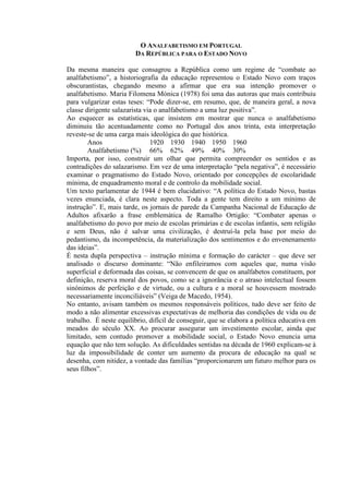 O ANALFABETISMO EM PORTUGAL
DA REPÚBLICA PARA O ESTADO NOVO
Da mesma maneira que consagrou a República como um regime de “combate ao
analfabetismo”, a historiografia da educação representou o Estado Novo com traços
obscurantistas, chegando mesmo a afirmar que era sua intenção promover o
analfabetismo. Maria Filomena Mónica (1978) foi uma das autoras que mais contribuiu
para vulgarizar estas teses: “Pode dizer-se, em resumo, que, de maneira geral, a nova
classe dirigente salazarista via o analfabetismo a uma luz positiva”.
Ao esquecer as estatísticas, que insistem em mostrar que nunca o analfabetismo
diminuiu tão acentuadamente como no Portugal dos anos trinta, esta interpretação
reveste-se de uma carga mais ideológica do que histórica.
Anos 1920 1930 1940 1950 1960
Analfabetismo (%) 66% 62% 49% 40% 30%
Importa, por isso, construir um olhar que permita compreender os sentidos e as
contradições do salazarismo. Em vez de uma interpretação “pela negativa”, é necessário
examinar o pragmatismo do Estado Novo, orientado por concepções de escolaridade
mínima, de enquadramento moral e de controlo da mobilidade social.
Um texto parlamentar de 1944 é bem elucidativo: “A política do Estado Novo, bastas
vezes enunciada, é clara neste aspecto. Toda a gente tem direito a um mínimo de
instrução”. E, mais tarde, os jornais de parede da Campanha Nacional de Educação de
Adultos afixarão a frase emblemática de Ramalho Ortigão: “Combater apenas o
analfabetismo do povo por meio de escolas primárias e de escolas infantis, sem religião
e sem Deus, não é salvar uma civilização, é destruí-la pela base por meio do
pedantismo, da incompetência, da materialização dos sentimentos e do envenenamento
das ideias”.
É nesta dupla perspectiva – instrução mínima e formação do carácter – que deve ser
analisado o discurso dominante: “Não enfileiramos com aqueles que, numa visão
superficial e deformada das coisas, se convencem de que os analfabetos constituem, por
definição, reserva moral dos povos, como se a ignorância e o atraso intelectual fossem
sinónimos de perfeição e de virtude, ou a cultura e a moral se houvessem mostrado
necessariamente inconciliáveis” (Veiga de Macedo, 1954).
No entanto, avisam também os mesmos responsáveis políticos, tudo deve ser feito de
modo a não alimentar excessivas expectativas de melhoria das condições de vida ou de
trabalho. É neste equilíbrio, difícil de conseguir, que se elabora a política educativa em
meados do século XX. Ao procurar assegurar um investimento escolar, ainda que
limitado, sem contudo promover a mobilidade social, o Estado Novo enuncia uma
equação que não tem solução. As dificuldades sentidas na década de 1960 explicam-se à
luz da impossibilidade de conter um aumento da procura de educação na qual se
desenha, com nitidez, a vontade das famílias “proporcionarem um futuro melhor para os
seus filhos”.
 