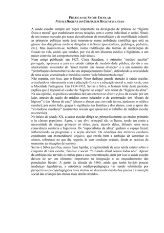 PRÁTICAS DE SAÚDE ESCOLAR
NÃO HÁ HIGIENE DO CORPO SEM HIGIENE DA ALMA
A saúde escolar cumpre um papel importante na divulgação de práticas de “higiene
física e moral” que estabelecem novas relações com o corpo individual e social. Sinais
de um tempo marcado por taxas elevadíssimas de mortalidade e de morbilidade infantil,
as primeiras políticas nesta área inserem-se numa ambiência científica que está na
génese das disciplinas médicas dirigidas à infância (puericultura, pedologia, pediatria,
etc.). Mas inscrevem-se, também, numa redefinição das formas de intervenção do
Estado na vida social, que conduz, por via de um discurso médico e higienista, a um
maior controlo dos comportamentos individuais.
Num artigo publicado em 1927, Costa Sacadura, o primeiro “médico escolar”
português, apresenta o país em estado crítico de insalubridade pública, devido a um
abaixamento assustador do “nível mental das nossas crianças” e a um aumento das
“perturbações demonstrativas do seu depauperamento físico”, defendendo a necessidade
de uma acção coordenada e metódica contra “o definhamento da raça”.
Não espanta, por isso, que o Estado Novo dedique grande atenção à saúde escolar,
articulando-a intimamente com a educação física e a educação moral e, mais tarde, com
a Mocidade Portuguesa. Em 1934-1935, Serras e Silva, o homem forte deste período,
explica que é impossível cuidar da “higiene do corpo” sem tratar da “higiene da alma”.
Na sua opinião, as políticas sanitárias deviam exercer-se dentro e fora da escola: por um
lado, através da acção do médico como educador e da cooperação dos “fiscais de
higiene” e das “donas de casa” (alunos e alunas que, em cada turma, ajudavam o médico
escolar); por outro lado, graças à vigilância das famílias e dos alunos, com o apoio das
“visitadoras escolares” (assistentes sociais que apoiavam o trabalho do médico escolar
no exterior).
No início do século XX, a saúde escolar dirige-se, primordialmente, ao ensino primário
e às classes populares. Agora, o seu alvo principal são os liceus, tendo em conta a
necessidade de chegar primeiro às elites, para, através delas, difundir uma nova
consciência sanitária e higienista. Os “especialistas da alma” ganham o espaço liceal,
influenciando os programas e a acção docente. Os relatórios dos médicos escolares
constituem um extraordinário arquivo, que revela bem a ambição de controlar os
alunos, sobretudo no que diz respeito às suas condutas sexuais, desde as práticas de
onanismo às situações de namoro.
Serras e Silva justifica, numa frase lapidar, a legitimidade de uma tutela estatal sobre o
conjunto da vida escolar, familiar e social: “o Estado afinal somos todos nós”. Apesar
da ambição não ter tido os meios para a sua concretização, nem por isso a saúde escolar
deixou de ser um elemento importante na integração e no enquadramento das
populações liceais. A partir da década de 1960, ainda que tenha havido poucas
mudanças legislativas, a ortodoxia médico-pedagógica vai sendo substituída por
perspectivas psicopedagógicas mais atentas ao desenvolvimento dos jovens e à inserção
social das crianças dos meios mais desfavorecidos.
 