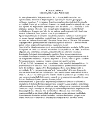 A EDUCAÇÃO FÍSICA
MÉDICOS, MILITARES, PEDAGOGOS
Na transição do século XIX para o século XX, a Educação Física funda a sua
legitimidade na denúncia da degeneração da raça feita por médicos, pedagogos,
militares e moralistas. A presença da disciplina nos planos de estudo justifica-se pela
necessidade de corrigir as condutas e de conservar a saúde através da educação do corpo
e do espírito. No Regulamento de Educação Física dos Liceus (1932) critica-se “a ideia
errónea de que esta educação visa o músculo como seu primeiro e melhor factor”,
proibindo-se os desportos que “não são um meio de aperfeiçoamento individual, mas
antes de deformação física, quantas vezes de perversão moral”.
Apesar da proliferação de correntes e doutrinas, prevalece o chamado método oficial
português, baseado na ginástica respiratória de Ling, que contrapõe uma simbólica
universal ao “ludismo desenfreado”. Durante o Estado Novo, a Educação Física orienta-
se por princípios que encontram na “espiritualização dos músculos” a mundividência
que dá sentido ao projecto nacionalista de regeneração moral.
Nesta história, há dois momentos que é imprescindível assinalar: a criação da Mocidade
Portuguesa, em 1936, e do Instituto Nacional de Educação Física, em 1940. Os militares
adquirem uma importância crescente, em detrimento das anteriores tendências
doutrinárias fortemente dominadas pelos médicos. As novas correntes sentem a
necessidade de reforçar a estrutura e o âmbito da disciplina, designadamente através de
um alargamento “moderado” da prática desportiva às escolas, uma vez que a Mocidade
Portuguesa se revela incapaz de cumprir a missão para que fora criada.
A década de 1960 é atravessada por contradições várias na definição das políticas e do
próprio conceito de educação física. A nova realidade da guerra colonial consolida o
papel dos militares e a perspectiva de uma educação física capaz de responder às
necessidades de “revigoramento da raça” e de “treino militar”. Cite-se o discurso do
director do Instituto Nacional de Educação Física na abertura do ano académico 1961-
1962: “O I.N.E.F. é o centro que deve permitir estudar as condições que levarão a nossa
raça a uma potencialidade física maior, o que de por si só constituirá um objectivo que
deve ser fundamental para a garantia da nossa defesa”.
Simultaneamente, as questões do desporto adquirem novos sentidos no contexto da
emergência de distintas formas organizativas e associativas, que revelam a importância
cada vez maior de um fenómeno social que tende a alargar-se ao conjunto da população.
Começam a surgir, nesta época, interrogações epistemológicas sobre o próprio conceito
de educação física. Educação pelo movimento ou educação para o movimento,
psicomotricidade e não-directividade são noções que passam a integrar modalidades
discursivas que denunciam a visão limitadora e estática dominante e que procuram
formas renovadas de intervenção no espaço escolar (ver Nóvoa e Gomes, 1999).
 