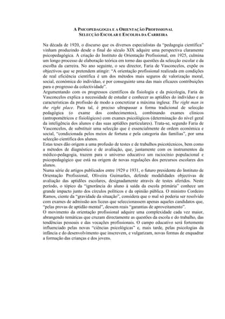 A PSICOPEDAGOGIA E A ORIENTAÇÃO PROFISSIONAL
SELECÇÃO ESCOLAR E ESCOLHA DA CARREIRA
Na década de 1920, o discurso que os diversos especialistas da “pedagogia científica”
vinham produzindo desde o final do século XIX adquire uma perspectiva claramente
psicopedagógica. A criação do Instituto de Orientação Profissional, em 1925, culmina
um longo processo de elaboração teórica em torno das questões da selecção escolar e da
escolha da carreira. No ano seguinte, o seu director, Faria de Vasconcelos, expõe os
objectivos que se pretendem atingir: “A orientação profissional realizada em condições
de real eficiência científica é um dos métodos mais seguros de valorização moral,
social, económica do indivíduo, e por conseguinte uma das mais eficazes contribuições
para o progresso da colectividade”.
Argumentando com os progressos científicos da fisiologia e da psicologia, Faria de
Vasconcelos explica a necessidade de estudar e conhecer as aptidões do indivíduo e as
características da profissão de modo a concretizar a máxima inglesa: The right man in
the right place. Para tal, é preciso ultrapassar a forma tradicional de selecção
pedagógica (o exame dos conhecimentos), combinando exames clínicos
(antropométricos e fisiológicos) com exames psicológicos (determinação do nível geral
da inteligência dos alunos e das suas aptidões particulares). Trata-se, segundo Faria de
Vasconcelos, de substituir uma selecção que é essencialmente de ordem económica e
social, “condicionada pelos meios de fortuna e pela categoria das famílias”, por uma
selecção científica dos alunos.
Estas teses dão origem a uma profusão de testes e de trabalhos psicotécnicos, bem como
a métodos de diagnóstico e de avaliação, que, juntamente com os instrumentos da
médico-pedagogia, trazem para o universo educativo um raciocínio populacional e
psicopedagógico que está na origem de novas regulações dos percursos escolares dos
alunos.
Numa série de artigos publicados entre 1929 e 1931, o futuro presidente do Instituto de
Orientação Profissional, Oliveira Guimarães, defende modalidades objectivas de
avaliação das aptidões escolares, designadamente através de testes aferidos. Neste
período, o tópico da “ignorância do aluno à saída da escola primária” conhece um
grande impacto junto dos círculos políticos e da opinião pública. O ministro Cordeiro
Ramos, ciente da “gravidade da situação”, considera que o mal só poderia ser resolvido
com exames de admissão aos liceus que seleccionassem apenas aqueles candidatos que,
“pelas provas de aptidão mental”, dessem reais “garantias de aproveitamento”.
O movimento da orientação profissional adquire uma complexidade cada vez maior,
abrangendo temáticas que cruzam directamente as questões da escola e do trabalho, das
tendências pessoais e das vocações profissionais. O campo educativo será fortemente
influenciado pelas novas “ciências psicológicas” e, mais tarde, pelas psicologias da
infância e do desenvolvimento que inscrevem, e vulgarizam, novas formas de enquadrar
a formação das crianças e dos jovens.
 