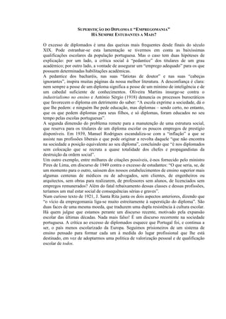 SUPERSTIÇÃO DO DIPLOMA E “EMPREGOMANIA”
HÁ SEMPRE ESTUDANTES A MAIS?
O excesso de diplomados é uma das queixas mais frequentes desde finais do século
XIX. Pode estranhar-se esta lamentação se tivermos em conta as baixíssimas
qualificações escolares da população portuguesa. Mas o caso tem duas hipóteses de
explicação: por um lado, a crítica social à “pedantice” dos titulares de um grau
académico; por outro lado, a vontade de assegurar um “emprego adequado” para os que
possuem determinadas habilitações académicas.
A pedantice dos bacharéis, nas suas “fatiotas de doutor” e nas suas “cabeças
ignorantes”, inspira muitas páginas da nossa melhor literatura. A desconfiança é clara:
nem sempre a posse de um diploma significa a posse de um mínimo de inteligência e de
um cabedal suficiente de conhecimentos. Oliveira Martins insurge-se contra o
industrialismo no ensino e António Sérgio (1918) denuncia os processos burocráticos
que favorecem o diploma em detrimento do saber: “A escola exprime a sociedade, dá o
que lhe pedem: e ninguém lhe pede educação, mas diplomas – sendo certo, no entanto,
que os que pedem diplomas para seus filhos, e só diplomas, foram educados no seu
tempo pelas escolas portuguesas”.
A segunda dimensão do problema remete para a manutenção de uma estrutura social,
que reserva para os titulares de um diploma escolar os poucos empregos de prestígio
disponíveis. Em 1939, Manuel Rodrigues escandaliza-se com a “inflação” a que se
assiste nas profissões liberais e que pode originar a revolta daquele “que não encontra
na sociedade a posição equivalente ao seu diploma”, concluindo que “é nos diplomados
sem colocação que se recruta a quase totalidade dos chefes e propagandistas da
destruição da ordem social”.
Um outro exemplo, entre milhares de citações possíveis, é-nos fornecido pelo ministro
Pires de Lima, em discurso de 1949 contra o excesso de estudantes: “O que seria, se, de
um momento para o outro, saíssem dos nossos estabelecimentos de ensino superior mais
algumas centenas de médicos ou de advogados, sem clientes, de engenheiros ou
arquitectos, sem obras para realizarem, de professores sem alunos, de licenciados sem
empregos remunerados? Além do fatal rebaixamento dessas classes e dessas profissões,
teríamos um mal estar social de consequências sérias e graves”.
Num curioso texto de 1921, J. Santa Rita junta os dois aspectos anteriores, dizendo que
“o vício da empregomania liga-se muito estreitamente à superstição do diploma”. São
duas faces de uma mesma moeda, que traduzem uma dupla resistência à cultura escolar.
Há quem julgue que estamos perante um discurso recente, motivado pela expansão
escolar das últimas décadas. Nada mais falso! É um discurso recorrente na sociedade
portuguesa. A crítica ao excesso de diplomados esquece que Portugal foi, e continua a
ser, o país menos escolarizado da Europa. Seguimos prisioneiros de um sistema de
ensino pensado para formar cada um à medida do lugar profissional que lhe está
destinado, em vez de adoptarmos uma política de valorização pessoal e de qualificação
escolar de todos.
 