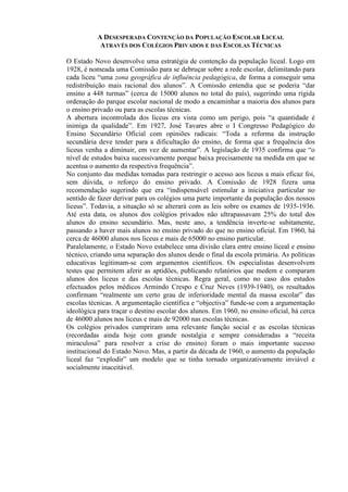 A DESESPERADA CONTENÇÃO DA POPULAÇÃO ESCOLAR LICEAL
ATRAVÉS DOS COLÉGIOS PRIVADOS E DAS ESCOLAS TÉCNICAS
O Estado Novo desenvolve uma estratégia de contenção da população liceal. Logo em
1928, é nomeada uma Comissão para se debruçar sobre a rede escolar, delimitando para
cada liceu “uma zona geográfica de influência pedagógica, de forma a conseguir uma
redistribuição mais racional dos alunos”. A Comissão entendia que se poderia “dar
ensino a 448 turmas” (cerca de 15000 alunos no total do país), sugerindo uma rígida
ordenação do parque escolar nacional de modo a encaminhar a maioria dos alunos para
o ensino privado ou para as escolas técnicas.
A abertura incontrolada dos liceus era vista como um perigo, pois “a quantidade é
inimiga da qualidade”. Em 1927, José Tavares abre o I Congresso Pedagógico do
Ensino Secundário Oficial com opiniões radicais: “Toda a reforma da instrução
secundária deve tender para a dificultação do ensino, de forma que a frequência dos
liceus venha a diminuir, em vez de aumentar”. A legislação de 1935 confirma que “o
nível de estudos baixa sucessivamente porque baixa precisamente na medida em que se
acentua o aumento da respectiva frequência”.
No conjunto das medidas tomadas para restringir o acesso aos liceus a mais eficaz foi,
sem dúvida, o reforço do ensino privado. A Comissão de 1928 fizera uma
recomendação sugerindo que era “indispensável estimular a iniciativa particular no
sentido de fazer derivar para os colégios uma parte importante da população dos nossos
liceus”. Todavia, a situação só se alterará com as leis sobre os exames de 1935-1936.
Até esta data, os alunos dos colégios privados não ultrapassavam 25% do total dos
alunos do ensino secundário. Mas, neste ano, a tendência inverte-se subitamente,
passando a haver mais alunos no ensino privado do que no ensino oficial. Em 1960, há
cerca de 46000 alunos nos liceus e mais de 65000 no ensino particular.
Paralelamente, o Estado Novo estabelece uma divisão clara entre ensino liceal e ensino
técnico, criando uma separação dos alunos desde o final da escola primária. As políticas
educativas legitimam-se com argumentos científicos. Os especialistas desenvolvem
testes que permitem aferir as aptidões, publicando relatórios que medem e comparam
alunos dos liceus e das escolas técnicas. Regra geral, como no caso dos estudos
efectuados pelos médicos Armindo Crespo e Cruz Neves (1939-1940), os resultados
confirmam “realmente um certo grau de inferioridade mental da massa escolar” das
escolas técnicas. A argumentação científica e “objectiva” funde-se com a argumentação
ideológica para traçar o destino escolar dos alunos. Em 1960, no ensino oficial, há cerca
de 46000 alunos nos liceus e mais de 92000 nas escolas técnicas.
Os colégios privados cumpriram uma relevante função social e as escolas técnicas
(recordadas ainda hoje com grande nostalgia e sempre consideradas a “receita
miraculosa” para resolver a crise do ensino) foram o mais importante sucesso
institucional do Estado Novo. Mas, a partir da década de 1960, o aumento da população
liceal faz “explodir” um modelo que se tinha tornado organizativamente inviável e
socialmente inaceitável.
 
