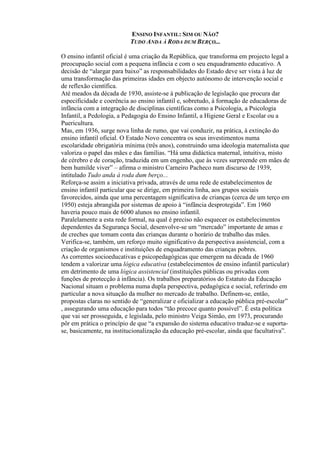 ENSINO INFANTIL: SIM OU NÃO?
TUDO ANDA À RODA DUM BERÇO...
O ensino infantil oficial é uma criação da República, que transforma em projecto legal a
preocupação social com a pequena infância e com o seu enquadramento educativo. A
decisão de “alargar para baixo” as responsabilidades do Estado deve ser vista à luz de
uma transformação das primeiras idades em objecto autónomo de intervenção social e
de reflexão científica.
Até meados da década de 1930, assiste-se à publicação de legislação que procura dar
especificidade e coerência ao ensino infantil e, sobretudo, à formação de educadoras de
infância com a integração de disciplinas científicas como a Psicologia, a Psicologia
Infantil, a Pedologia, a Pedagogia do Ensino Infantil, a Higiene Geral e Escolar ou a
Puericultura.
Mas, em 1936, surge nova linha de rumo, que vai conduzir, na prática, à extinção do
ensino infantil oficial. O Estado Novo concentra os seus investimentos numa
escolaridade obrigatória mínima (três anos), construindo uma ideologia maternalista que
valoriza o papel das mães e das famílias. “Há uma didáctica maternal, intuitiva, misto
de cérebro e de coração, traduzida em um engenho, que às vezes surpreende em mães de
bem humilde viver” – afirma o ministro Carneiro Pacheco num discurso de 1939,
intitulado Tudo anda à roda dum berço...
Reforça-se assim a iniciativa privada, através de uma rede de estabelecimentos de
ensino infantil particular que se dirige, em primeira linha, aos grupos sociais
favorecidos, ainda que uma percentagem significativa de crianças (cerca de um terço em
1950) esteja abrangida por sistemas de apoio à “infância desprotegida”. Em 1960
haveria pouco mais de 6000 alunos no ensino infantil.
Paralelamente a esta rede formal, na qual é preciso não esquecer os estabelecimentos
dependentes da Segurança Social, desenvolve-se um “mercado” importante de amas e
de creches que tomam conta das crianças durante o horário de trabalho das mães.
Verifica-se, também, um reforço muito significativo da perspectiva assistencial, com a
criação de organismos e instituições de enquadramento das crianças pobres.
As correntes socioeducativas e psicopedagógicas que emergem na década de 1960
tendem a valorizar uma lógica educativa (estabelecimentos de ensino infantil particular)
em detrimento de uma lógica assistencial (instituições públicas ou privadas com
funções de protecção à infância). Os trabalhos preparatórios do Estatuto da Educação
Nacional situam o problema numa dupla perspectiva, pedagógica e social, referindo em
particular a nova situação da mulher no mercado de trabalho. Definem-se, então,
propostas claras no sentido de “generalizar e oficializar a educação pública pré-escolar”
, assegurando uma educação para todos “tão precoce quanto possível”. É esta política
que vai ser prosseguida, e legislada, pelo ministro Veiga Simão, em 1973, procurando
pôr em prática o princípio de que “a expansão do sistema educativo traduz-se e suporta-
se, basicamente, na institucionalização da educação pré-escolar, ainda que facultativa”.
 