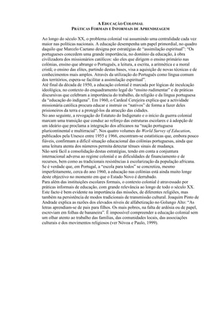 A EDUCAÇÃO COLONIAL
PRÁTICAS FORMAIS E INFORMAIS DE APRENDIZAGEM
Ao longo do século XX, o problema colonial vai assumindo uma centralidade cada vez
maior nas políticas nacionais. A educação desempenha um papel primordial, no quadro
daquilo que Marcelo Caetano designa por estratégias de “assimilação espiritual”: “Os
portugueses concedem uma grande importância, no domínio da educação, à obra
civilizadora dos missionários católicos: são eles que dirigem o ensino primário nas
colónias, ensino que abrange o Português, a leitura, a escrita, a aritmética e a moral
cristã; o ensino das elites, partindo destas bases, visa a aquisição de novas técnicas e de
conhecimentos mais amplos. Através da utilização do Português como língua comum
dos territórios, espera-se facilitar a assimilação espiritual”.
Até final da década de 1950, a educação colonial é marcada por lógicas de inculcação
ideológica, no contexto do enquadramento legal do “ensino rudimentar” e de práticas
discursivas que celebram a importância do trabalho, da religião e da língua portuguesa
da “educação do indígena”. Em 1960, o Cardeal Cerejeira explica que a actividade
missionária católica procura educar e instruir os “nativos” de forma a fazer deles
prisioneiros da terra e a protegê-los da atracção das cidades.
No ano seguinte, a revogação do Estatuto do Indigenato e o início da guerra colonial
marcam uma transição que conduz ao reforço das estruturas escolares e à adopção de
um ideário que proclama a integração dos africanos na “nação portuguesa
pluricontinental e multirracial”. Nos quatro volumes do World Survey of Education,
publicados pela Unesco entre 1955 e 1966, encontram-se estatísticas que, embora pouco
fiáveis, confirmam a difícil situação educacional das colónias portuguesas, ainda que
uma leitura atenta dos números permita detectar ténues sinais de mudança.
Não será fácil a consolidação destas estratégias, tendo em conta a conjuntura
internacional adversa ao regime colonial e as dificuldades de financiamento e de
recursos, bem como as tradicionais resistências à escolarização da população africana.
Se é verdade que, em Portugal, a “escola para todos” se concretiza, mesmo
imperfeitamente, cerca do ano 1960, a educação nas colónias está ainda muito longe
deste objectivo no momento em que o Estado Novo é derrubado.
Para além das instituições escolares formais, o contexto colonial é atravessado por
práticas informais de educação, com grande relevância ao longo de todo o século XX.
Este facto é bem evidente na importância das missões, de diferentes religiões, mas
também na persistência de modos tradicionais de transmissão cultural. Joaquim Pinto de
Andrade explica as razões dos elevados níveis de alfabetização no Golungo Alto: “As
letras aprendiam-se de pais para filhos. Os mais pobres, na falta de ardósia ou de papel,
escreviam em folhas de bananeira”. É impossível compreender a educação colonial sem
um olhar atento ao trabalho das famílias, das comunidades locais, das associações
culturais e dos movimentos religiosos (ver Nóvoa e Paulo, 1999).
 