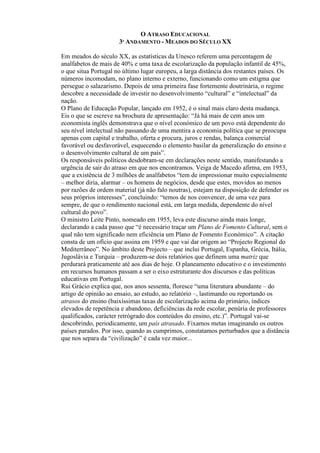 O ATRASO EDUCACIONAL
3º ANDAMENTO - MEADOS DO SÉCULO XX
Em meados do século XX, as estatísticas da Unesco referem uma percentagem de
analfabetos de mais de 40% e uma taxa de escolarização da população infantil de 45%,
o que situa Portugal no último lugar europeu, a larga distância dos restantes países. Os
números incomodam, no plano interno e externo, funcionando como um estigma que
persegue o salazarismo. Depois de uma primeira fase fortemente doutrinária, o regime
descobre a necessidade de investir no desenvolvimento “cultural” e “intelectual” da
nação.
O Plano de Educação Popular, lançado em 1952, é o sinal mais claro desta mudança.
Eis o que se escreve na brochura de apresentação: “Já há mais de cem anos um
economista inglês demonstrava que o nível económico de um povo está dependente do
seu nível intelectual não passando de uma mentira a economia política que se preocupa
apenas com capital e trabalho, oferta e procura, juros e rendas, balança comercial
favorável ou desfavorável, esquecendo o elemento basilar da generalização do ensino e
o desenvolvimento cultural de um país”.
Os responsáveis políticos desdobram-se em declarações neste sentido, manifestando a
urgência de sair do atraso em que nos encontramos. Veiga de Macedo afirma, em 1953,
que a existência de 3 milhões de analfabetos “tem de impressionar muito especialmente
– melhor diria, alarmar – os homens de negócios, desde que estes, movidos ao menos
por razões de ordem material (já não falo noutras), estejam na disposição de defender os
seus próprios interesses”, concluindo: “temos de nos convencer, de uma vez para
sempre, de que o rendimento nacional está, em larga medida, dependente do nível
cultural do povo”.
O ministro Leite Pinto, nomeado em 1955, leva este discurso ainda mais longe,
declarando a cada passo que “é necessário traçar um Plano de Fomento Cultural, sem o
qual não tem significado nem eficiência um Plano de Fomento Económico”. A citação
consta de um ofício que assina em 1959 e que vai dar origem ao “Projecto Regional do
Mediterrâneo”. No âmbito deste Projecto – que inclui Portugal, Espanha, Grécia, Itália,
Jugoslávia e Turquia – produzem-se dois relatórios que definem uma matriz que
perdurará praticamente até aos dias de hoje. O planeamento educativo e o investimento
em recursos humanos passam a ser o eixo estruturante dos discursos e das políticas
educativas em Portugal.
Rui Grácio explica que, nos anos sessenta, floresce “uma literatura abundante – do
artigo de opinião ao ensaio, ao estudo, ao relatório –, lastimando ou reportando os
atrasos do ensino (baixíssimas taxas de escolarização acima do primário, índices
elevados de repetência e abandono, deficiências da rede escolar, penúria de professores
qualificados, carácter retrógrado dos conteúdos do ensino, etc.)”. Portugal vai-se
descobrindo, periodicamente, um país atrasado. Fixamos metas imaginando os outros
países parados. Por isso, quando as cumprimos, constatamos perturbados que a distância
que nos separa da “civilização” é cada vez maior...
 