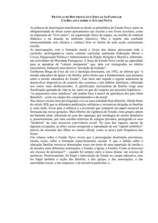 PRÁTICAS DE DOUTRINAÇÃO E EDUCAÇÃO FAMILIAR
UM RELANCE SOBRE O ESTADO NOVO
As práticas de doutrinação manifestam-se desde os primórdios do Estado Novo, tanto na
obrigatoriedade de afixar certos pensamentos nas escolas e nos livros escolares, como
na imposição do “livro único”, na organização física do espaço, na escolha do material
didáctico e na atenção ao ambiente educativo. Mas o regime não confunde
intencionalidade com eficácia e conhece bem os limites de uma acção estritamente
escolar.
As preocupações com a formação moral e cívica dos alunos atravessam todo o
currículo, prolongando-se numa vertente curricular autónoma (Educação Moral e
Cívica, Organização Política e Administrativa da Nação, Religião e Moral) e, sobretudo,
nas actividades da Mocidade Portuguesa. A força do Estado Novo reside na capacidade
para se apropriar de “valores atemporais” que, uma vez reintegrados no ideário
nacionalista, traduzem uma efectiva “invenção da tradição”.
Guilherme Braga da Cruz dá voz à ideologia dominante, em 1952, ao afirmar que “a
missão educadora da Igreja e da família, pelos títulos que a fundamentam, tem primazia
sobre a missão educadora do Estado”. Este facto não impede o regime salazarista de
desenvolver dispositivos de controlo dos costumes e dos hábitos familiares, sobretudo
nos meios mais desfavorecidos. A glorificação nacionalista da família exige uma
fiscalização apertada da vida no lar, tanto no que diz respeito aos preceitos higiénicos –
“os pequeninos seres indefesos” não podem ficar à mercê da ignorância dos pais (Sara
Benoliel) – como no campo dos comportamentos e da moral.
Nas classes sociais mais privilegiadas vive-se uma realidade bem diferente. Desde finais
do século XIX que se difundem publicações utilitárias e recreativas dirigidas às famílias
e, mais tarde, livros para a infância e a juventude que cumprem um papel essencial na
formação das novas gerações. Mais libertos da vigilância do Estado, estes grupos optam
até bastante tarde, sobretudo no caso das raparigas, por estratégias de ensino doméstico
e, posteriormente, por uma escolha criteriosa de colégios privados, protegendo os seus
“herdeiros” de uma excessiva convivência social. No caso dos rapazes, apesar de
algumas excepções, as elites sociais asseguram a reprodução do seu “capital simbólico”
através da inscrição dos filhos no ensino oficial, como se prova pela frequência dos
liceus.
Um relance sobre o Estado Novo revela que a preocupação doutrinária prevaleceu,
muitas vezes, sobre a formação especificamente escolar. E que o debate sobre a
educação familiar travou-se demasiadas vezes em torno de uma repartição de tarefas e
de missões entre diferentes instituições: o Estado, a Igreja, a Família. Como se houvesse
um excesso de presenças?! – quando foi sempre outro o nosso drama: um excesso de
ausências. Historicamente, foi frágil a intervenção do Estado no campo educativo, mas
foi frágil também a acção das famílias, e das igrejas, e das associações, e das
autoridades locais, e das empresas, e da iniciativa particular, e...
 