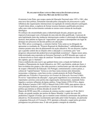 PLANEAMENTO EDUCATIVO E ORGANIZAÇÕES INTERNACIONAIS
(SEGUNDA METADE DO SÉCULO XX)
O ministro Leite Pinto, que ocupa a pasta da Educação Nacional entre 1955 e 1961, abre
uma nova fase política, fortemente marcada pelas concepções do planeamento e pela
influência das organizações internacionais na regulação do sistema educativo português.
A partir desta altura, a urgência de formar recursos humanos qualificados prevalece
sobre uma visão exclusivamente centrada no ensino como sistema de inculcação
ideológica.
Os esforços são encaminhados para a industrialização do país, projecto que seria
impossível prosseguir sem a formação de uma mão-de-obra qualificada. A procura de
uma legitimação junto das instâncias internacionais conduz à valorização de abordagens
técnicas, bem patente na figura do “especialista” que passa a desempenhar um lugar de
destaque nos processos de decisão política em educação.
Em 1964, talvez a contragosto, o ministro Galvão Teles sente-se na obrigação de
apresentar os resultados do “Projecto Regional do Mediterrâneo”, sublinhando que
estamos perante uma obra de planeamento da acção educativa. No seu discurso, explica
que a questão central são as relações entre a educação e a economia, pois “sem
progresso educacional não poderá haver prosperidade económica”. Alguns meses antes,
tinha terminado uma exposição na Emissora Nacional e na RTP dizendo que o país só
se desenvolveria se fosse capaz de canalizar “fecundos investimentos no mais valioso
dos capitais, que é o humano”.
Estava estabelecida uma matriz que ganhará forma com a criação do Gabinete de
Estudos e Planeamento da Acção Educativa, em 1965, cuja história, ainda por fazer, é
bem reveladora dos grupos e das redes pessoais e institucionais que não mais deixarão
de ocupar o Ministério da Educação. Em Portugal, contrariamente a outros países, a
cultura do “capital humano” forma-se com base numa mistura entre dimensões
tecnocratas e religiosas, como bem revela o estudo pioneiro de Émile Planchard,
publicado nos Trabalhos Preparatórios do Estatuto da Educação Nacional (1966).
Os novos “especialistas da educação”, regra geral engenheiros ou economistas, fazem
importantes carreiras como peritos das organizações internacionais, mantendo fortes
ligações a sectores influentes da Igreja católica. Veiga Simão (1970-1974) e, depois
dele, Roberto Carneiro (1987-1991) e Marçal Grilo (1995-1999), para apenas citar os
seus principais herdeiros, personificam a corrente de pensamento e de intervenção
política que domina as últimas décadas do século XX.
Depois da OCDE (anos 60), a estrutura do sistema escolar a seguir ao 25 de Abril é
fixada, em grande medida, por peritos do Banco Mundial. A partir dos anos 80,
predomina a ligação à Europa, que se mantém como referência estruturante das políticas
educativas. Os documentos recentemente aprovados pela União Europeia, em particular
o programa Educação & Formação 2010, apontam a direcção a seguir pelos governos
portugueses nos próximos anos. E não será grande a margem de manobra.
 